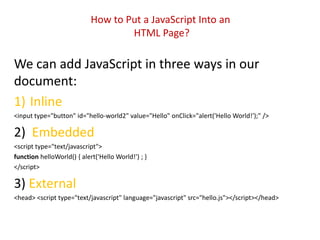 How to Put a JavaScript Into an
                                    HTML Page?

We can add JavaScript in three ways in our
document:
1) Inline
<input type="button" id="hello-world2" value="Hello" onClick="alert('Hello World!');" />

2) Embedded
<script type="text/javascript">
function helloWorld() { alert('Hello World!') ; }
</script>

3) External
<head> <script type="text/javascript" language="javascript" src="hello.js"></script></head>
 