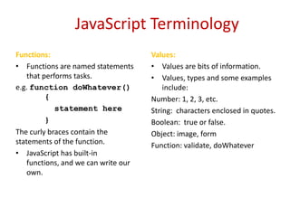 JavaScript Terminology
Functions:                            Values:
• Functions are named statements      • Values are bits of information.
    that performs tasks.              • Values, types and some examples
e.g. function doWhatever()                include:
          {                           Number: 1, 2, 3, etc.
             statement here           String: characters enclosed in quotes.
          }                           Boolean: true or false.
The curly braces contain the          Object: image, form
statements of the function.           Function: validate, doWhatever
• JavaScript has built-in
    functions, and we can write our
    own.
 