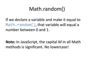 Math.random()
If we declare a variable and make it equal to
Math.random(), that variable will equal a
number between 0 and 1.

Note: In JavaScript, the capital M in all Math
methods is significant. No lowercase!

 