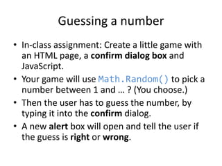 Guessing a number
• In-class assignment: Create a little game with
an HTML page, a confirm dialog box and
JavaScript.
• Your game will use Math.Random() to pick a
number between 1 and … ? (You choose.)
• Then the user has to guess the number, by
typing it into the confirm dialog.
• A new alert box will open and tell the user if
the guess is right or wrong.

 