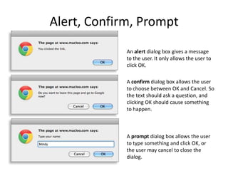 Alert, Confirm, Prompt
An alert dialog box gives a message
to the user. It only allows the user to
click OK.
A confirm dialog box allows the user
to choose between OK and Cancel. So
the text should ask a question, and
clicking OK should cause something
to happen.

A prompt dialog box allows the user
to type something and click OK, or
the user may cancel to close the
dialog.

 