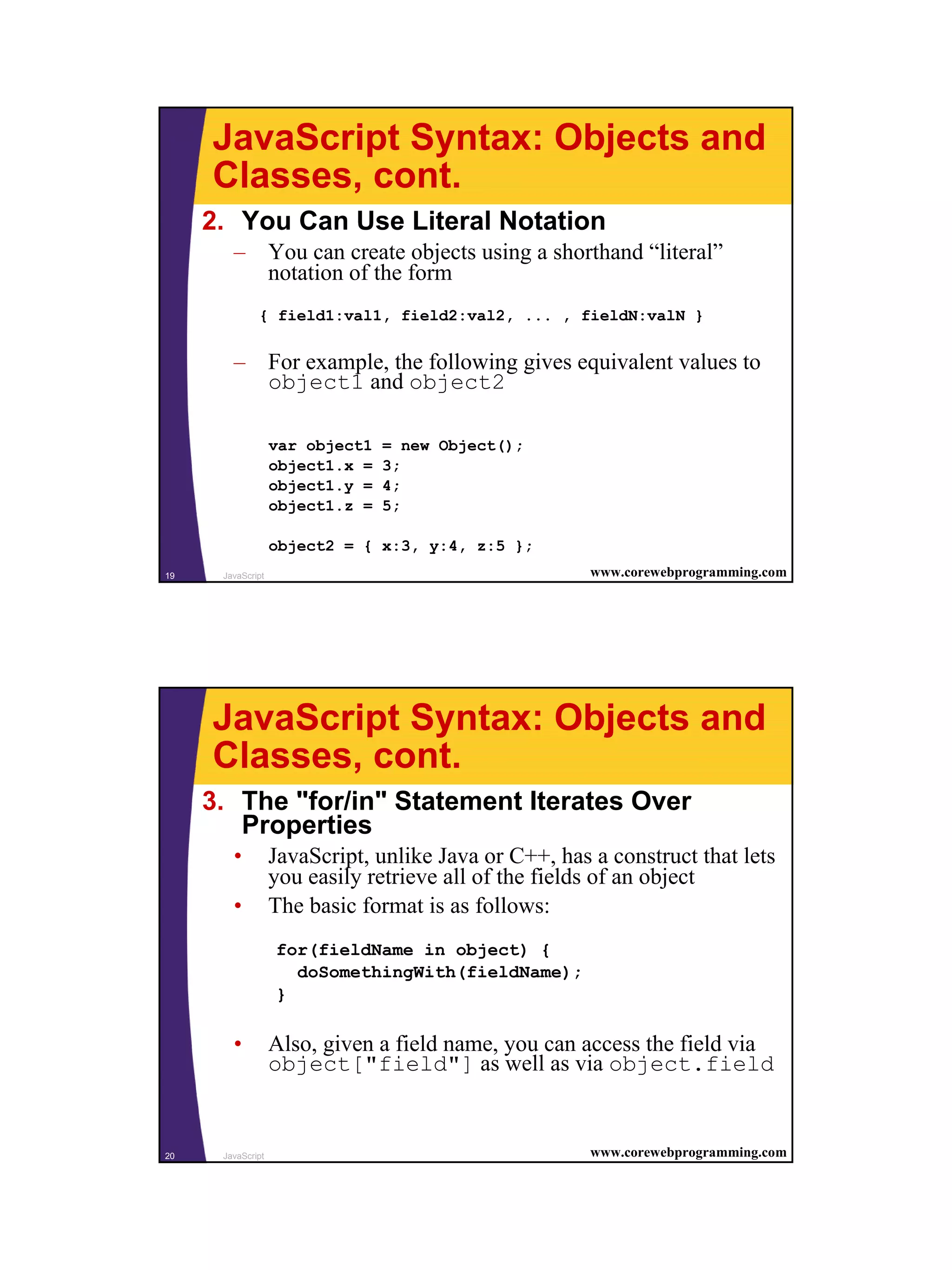 JavaScript Syntax: Objects and
     Classes, cont.
     2. You Can Use Literal Notation
        – You can create objects using a shorthand “literal”
          notation of the form
              { field1:val1, field2:val2, ... , fieldN:valN }


        – For example, the following gives equivalent values to
          object1 and object2

                   var object1   = new Object();
                   object1.x =   3;
                   object1.y =   4;
                   object1.z =   5;

                   object2 = { x:3, y:4, z:5 };
19    JavaScript                                       www.corewebprogramming.com




     JavaScript Syntax: Objects and
     Classes, cont.
     3. The "for/in" Statement Iterates Over
        Properties
        •          JavaScript, unlike Java or C++, has a construct that lets
                   you easily retrieve all of the fields of an object
        •          The basic format is as follows:
                   for(fieldName in object) {
                     doSomethingWith(fieldName);
                   }

        •          Also, given a field name, you can access the field via
                   object["field"] as well as via object.field


20    JavaScript                                       www.corewebprogramming.com




                                                                                    10
 