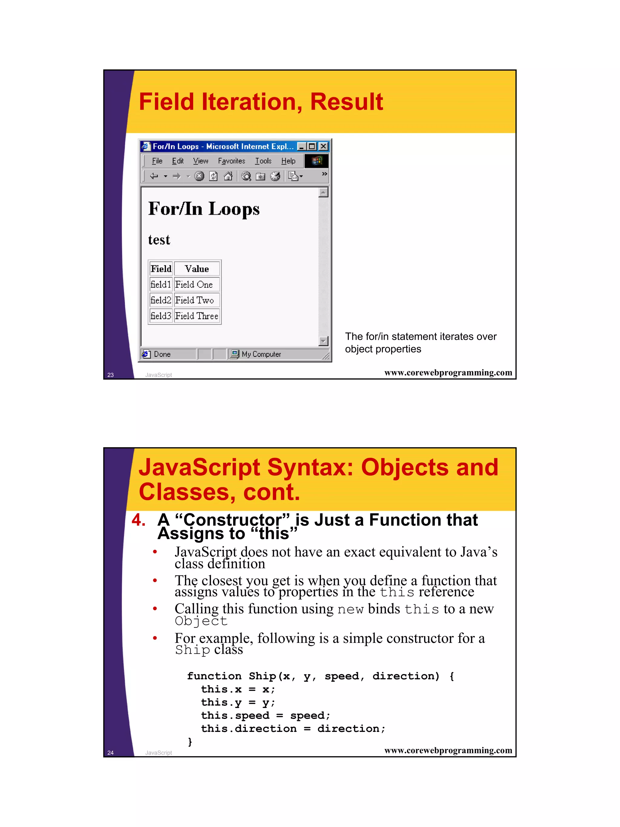 Field Iteration, Result




                                               The for/in statement iterates over
                                               object properties

23    JavaScript                                       www.corewebprogramming.com




     JavaScript Syntax: Objects and
     Classes, cont.
     4. A “Constructor” is Just a Function that
        Assigns to “this”
        •          JavaScript does not have an exact equivalent to Java’s
                   class definition
        •          The closest you get is when you define a function that
                   assigns values to properties in the this reference
        •          Calling this function using new binds this to a new
                   Object
        •          For example, following is a simple constructor for a
                   Ship class
                     function Ship(x, y, speed, direction) {
                       this.x = x;
                       this.y = y;
                       this.speed = speed;
                       this.direction = direction;
                     }
24    JavaScript                                       www.corewebprogramming.com




                                                                                    12
 
