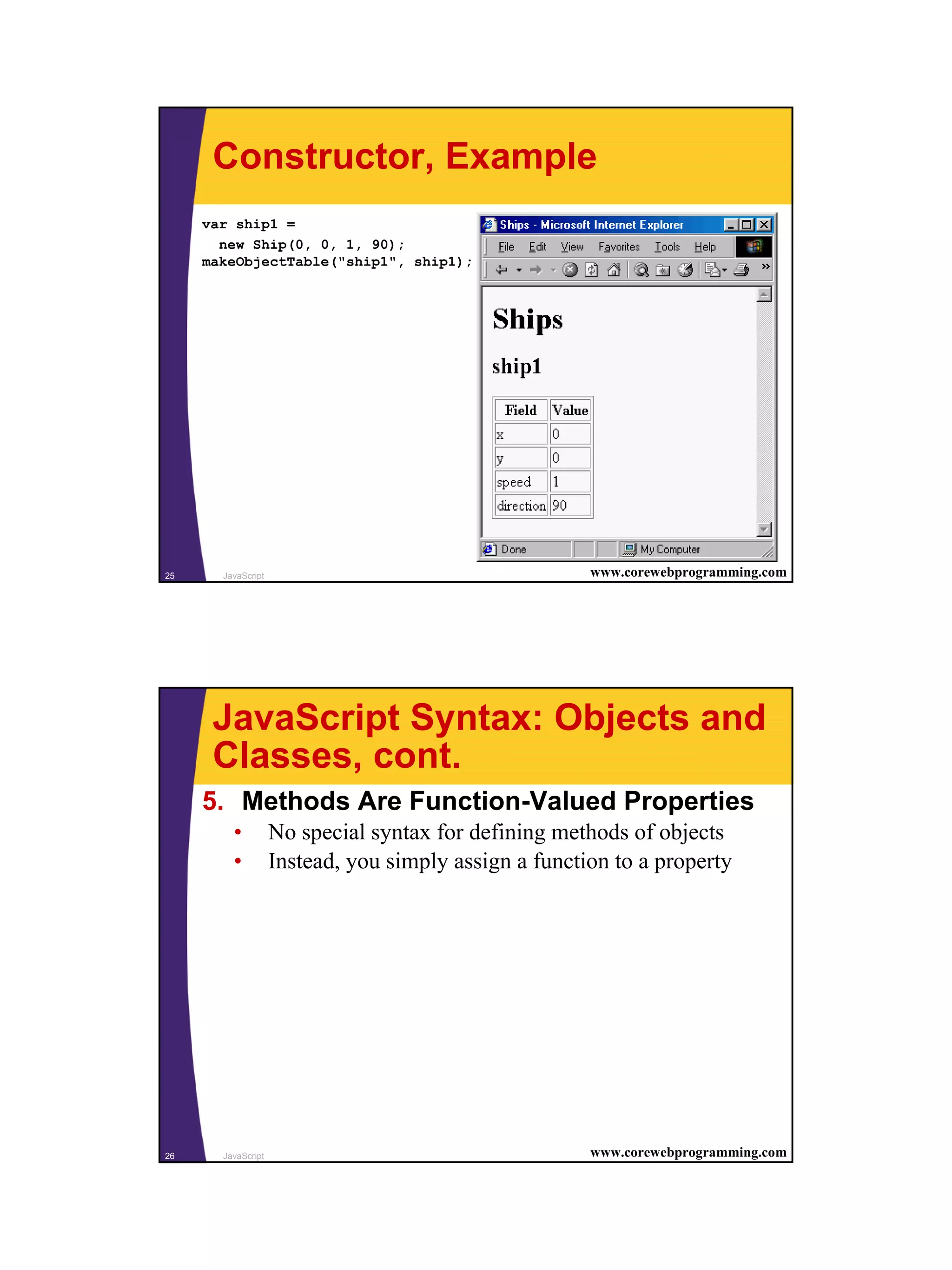 Constructor, Example
     var ship1 =
       new Ship(0, 0, 1, 90);
     makeObjectTable("ship1", ship1);




25     JavaScript                                      www.corewebprogramming.com




      JavaScript Syntax: Objects and
      Classes, cont.
     5. Methods Are Function-Valued Properties
         •          No special syntax for defining methods of objects
         •          Instead, you simply assign a function to a property




26     JavaScript                                      www.corewebprogramming.com




                                                                                    13
 