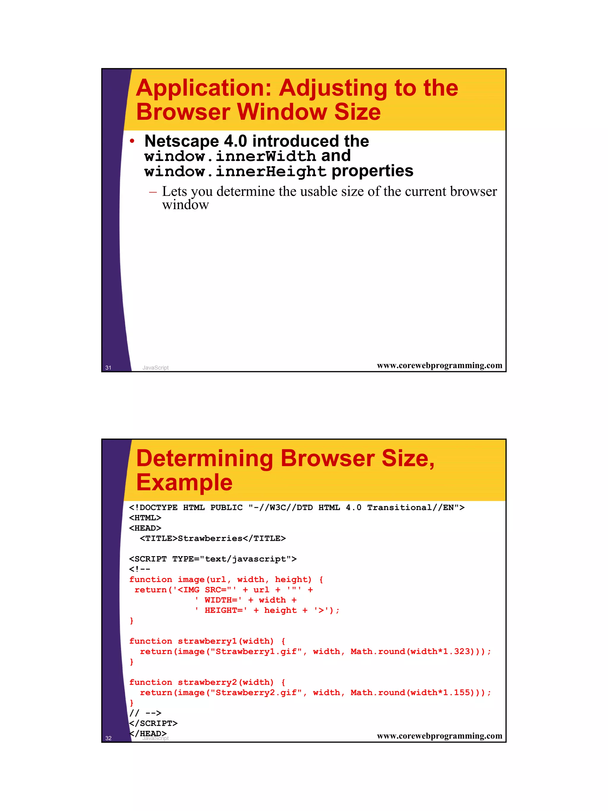 Application: Adjusting to the
      Browser Window Size
     • Netscape 4.0 introduced the
       window.innerWidth and
       window.innerHeight properties
         – Lets you determine the usable size of the current browser
           window




31     JavaScript                                   www.corewebprogramming.com




      Determining Browser Size,
      Example
     <!DOCTYPE HTML PUBLIC "-//W3C//DTD HTML 4.0 Transitional//EN">
     <HTML>
     <HEAD>
       <TITLE>Strawberries</TITLE>

     <SCRIPT TYPE="text/javascript">
     <!--
     function image(url, width, height) {
       return('<IMG SRC="' + url + '"' +
                  ' WIDTH=' + width +
                  ' HEIGHT=' + height + '>');
     }

     function strawberry1(width) {
       return(image("Strawberry1.gif", width, Math.round(width*1.323)));
     }

     function strawberry2(width) {
       return(image("Strawberry2.gif", width, Math.round(width*1.155)));
     }
     // -->
     </SCRIPT>
32
     </HEAD>
        JavaScript                                 www.corewebprogramming.com




                                                                                 16
 