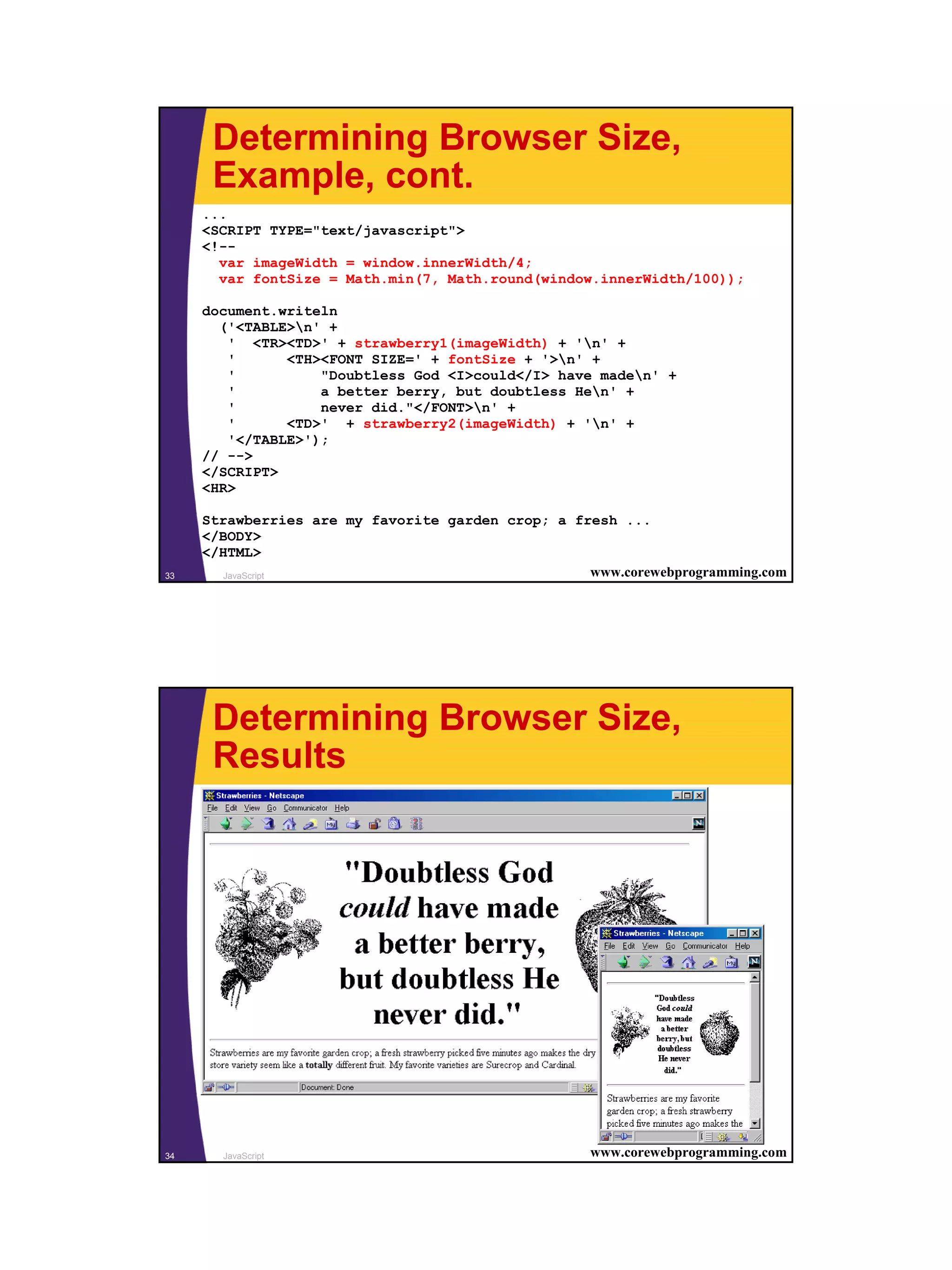 Determining Browser Size,
      Example, cont.
     ...
     <SCRIPT TYPE="text/javascript">
     <!--
       var imageWidth = window.innerWidth/4;
       var fontSize = Math.min(7, Math.round(window.innerWidth/100));

     document.writeln
       ('<TABLE>n' +
        ' <TR><TD>' + strawberry1(imageWidth) + 'n' +
        '      <TH><FONT SIZE=' + fontSize + '>n' +
        '          "Doubtless God <I>could</I> have maden' +
        '          a better berry, but doubtless Hen' +
        '          never did."</FONT>n' +
        '      <TD>' + strawberry2(imageWidth) + 'n' +
        '</TABLE>');
     // -->
     </SCRIPT>
     <HR>

     Strawberries are my favorite garden crop; a fresh ...
     </BODY>
     </HTML>
33      JavaScript                                 www.corewebprogramming.com




      Determining Browser Size,
      Results




34     JavaScript                                   www.corewebprogramming.com




                                                                                 17
 