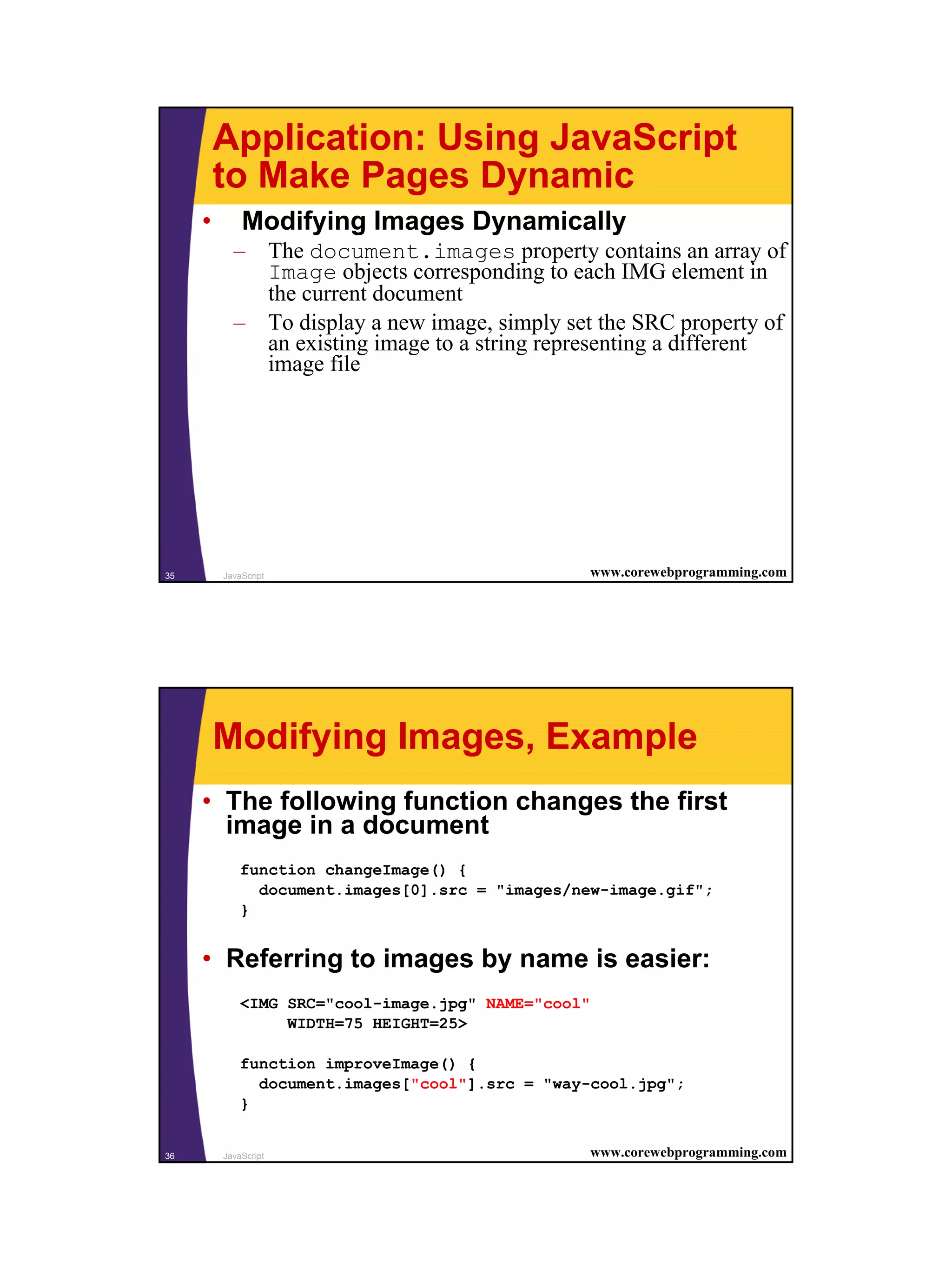 Application: Using JavaScript
         to Make Pages Dynamic
     •       Modifying Images Dynamically
           – The document.images property contains an array of
             Image objects corresponding to each IMG element in
             the current document
           – To display a new image, simply set the SRC property of
             an existing image to a string representing a different
             image file




35       JavaScript                              www.corewebprogramming.com




         Modifying Images, Example
     • The following function changes the first
       image in a document
             function changeImage() {
               document.images[0].src = "images/new-image.gif";
             }


     • Referring to images by name is easier:
             <IMG SRC="cool-image.jpg" NAME="cool"
                  WIDTH=75 HEIGHT=25>

             function improveImage() {
               document.images["cool"].src = "way-cool.jpg";
             }


36       JavaScript                              www.corewebprogramming.com




                                                                              18
 
