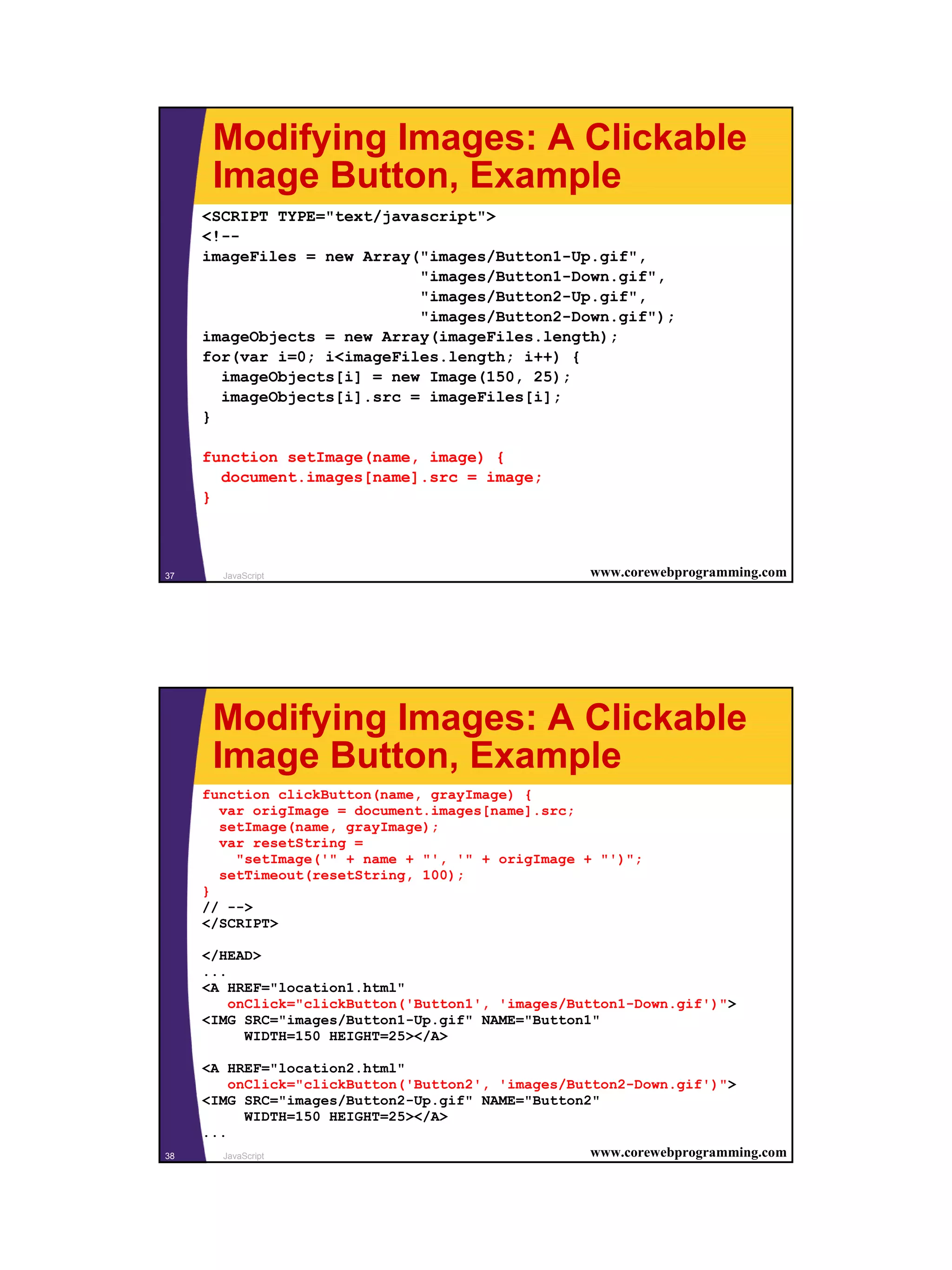 Modifying Images: A Clickable
      Image Button, Example
     <SCRIPT TYPE="text/javascript">
     <!--
     imageFiles = new Array("images/Button1-Up.gif",
                            "images/Button1-Down.gif",
                            "images/Button2-Up.gif",
                            "images/Button2-Down.gif");
     imageObjects = new Array(imageFiles.length);
     for(var i=0; i<imageFiles.length; i++) {
       imageObjects[i] = new Image(150, 25);
       imageObjects[i].src = imageFiles[i];
     }

     function setImage(name, image) {
       document.images[name].src = image;
     }



37     JavaScript                                    www.corewebprogramming.com




      Modifying Images: A Clickable
      Image Button, Example
     function clickButton(name, grayImage) {
       var origImage = document.images[name].src;
       setImage(name, grayImage);
       var resetString =
         "setImage('" + name + "', '" + origImage + "')";
       setTimeout(resetString, 100);
     }
     // -->
     </SCRIPT>

     </HEAD>
     ...
     <A HREF="location1.html"
         onClick="clickButton('Button1', 'images/Button1-Down.gif')">
     <IMG SRC="images/Button1-Up.gif" NAME="Button1"
           WIDTH=150 HEIGHT=25></A>

     <A HREF="location2.html"
         onClick="clickButton('Button2', 'images/Button2-Down.gif')">
     <IMG SRC="images/Button2-Up.gif" NAME="Button2"
            WIDTH=150 HEIGHT=25></A>
     ...
38      JavaScript                                  www.corewebprogramming.com




                                                                                  19
 
