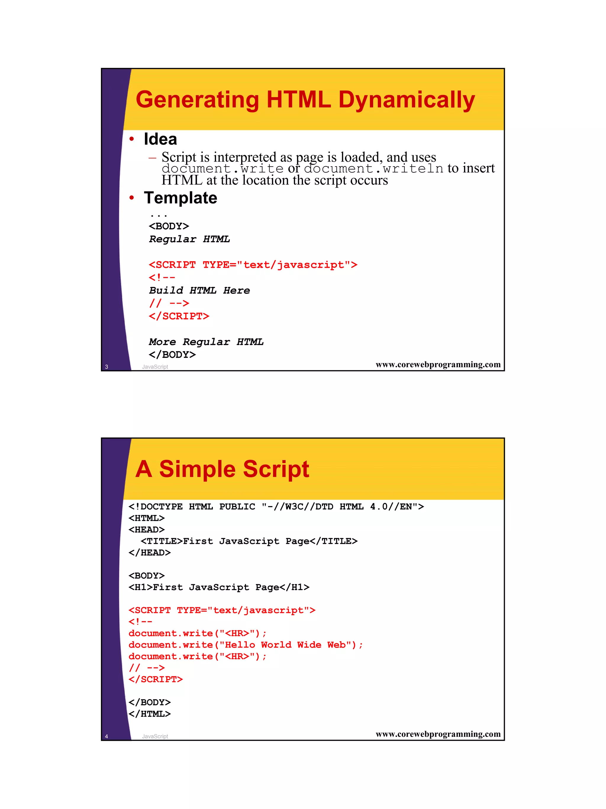 Generating HTML Dynamically
    • Idea
        – Script is interpreted as page is loaded, and uses
          document.write or document.writeln to insert
          HTML at the location the script occurs
    • Template
        ...
        <BODY>
        Regular HTML

        <SCRIPT TYPE="text/javascript">
        <!--
        Build HTML Here
        // -->
        </SCRIPT>

        More Regular HTML
        </BODY>
3     JavaScript                              www.corewebprogramming.com




     A Simple Script
    <!DOCTYPE HTML PUBLIC "-//W3C//DTD HTML 4.0//EN">
    <HTML>
    <HEAD>
      <TITLE>First JavaScript Page</TITLE>
    </HEAD>

    <BODY>
    <H1>First JavaScript Page</H1>

    <SCRIPT TYPE="text/javascript">
    <!--
    document.write("<HR>");
    document.write("Hello World Wide Web");
    document.write("<HR>");
    // -->
    </SCRIPT>

    </BODY>
    </HTML>

4     JavaScript                              www.corewebprogramming.com




                                                                           2
 
