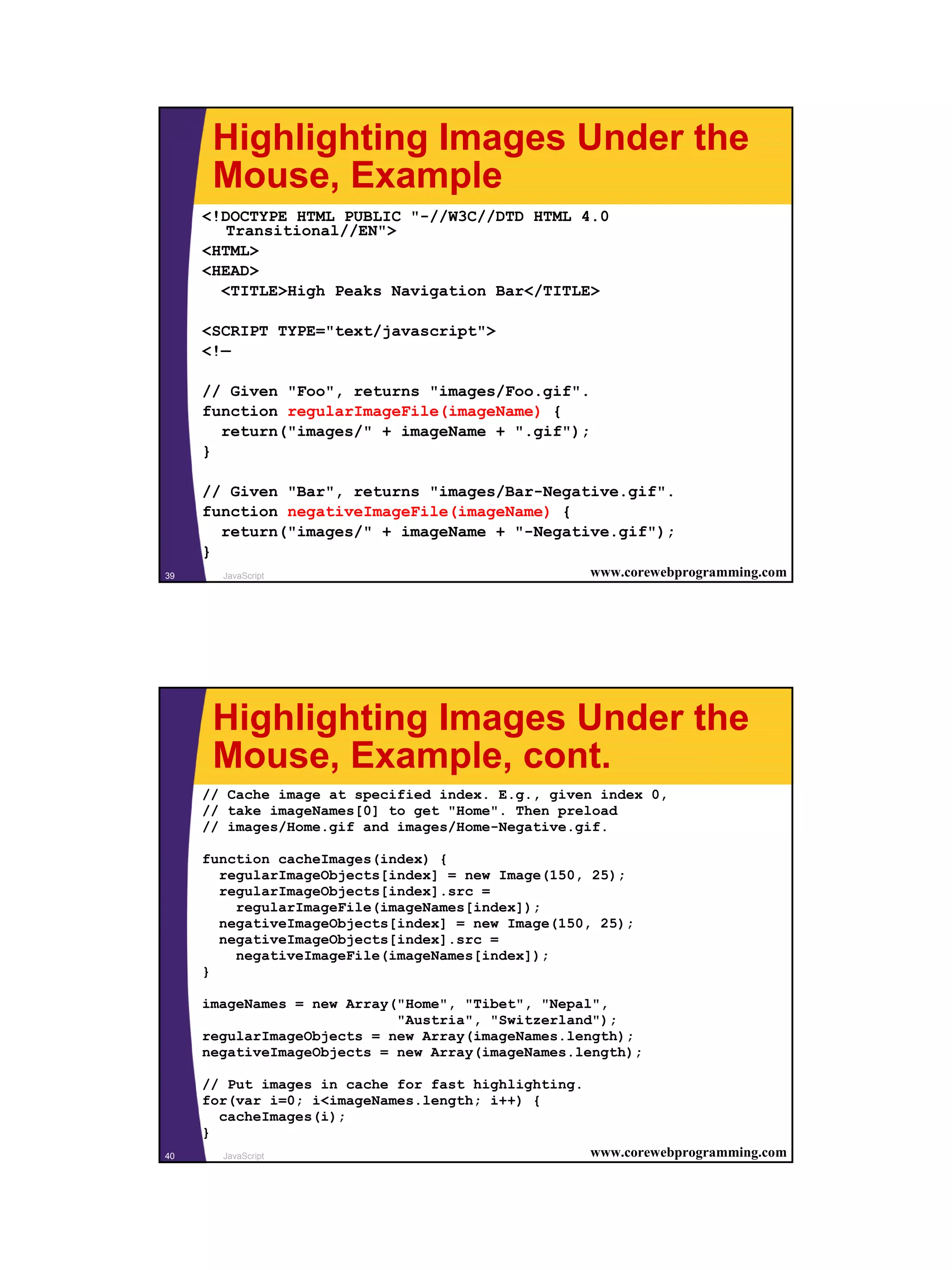 Highlighting Images Under the
      Mouse, Example
     <!DOCTYPE HTML PUBLIC "-//W3C//DTD HTML 4.0
        Transitional//EN">
     <HTML>
     <HEAD>
       <TITLE>High Peaks Navigation Bar</TITLE>

     <SCRIPT TYPE="text/javascript">
     <!—

     // Given "Foo", returns "images/Foo.gif".
     function regularImageFile(imageName) {
       return("images/" + imageName + ".gif");
     }

     // Given "Bar", returns "images/Bar-Negative.gif".
     function negativeImageFile(imageName) {
       return("images/" + imageName + "-Negative.gif");
     }
39     JavaScript                                    www.corewebprogramming.com




      Highlighting Images Under the
      Mouse, Example, cont.
     // Cache image at specified index. E.g., given index 0,
     // take imageNames[0] to get "Home". Then preload
     // images/Home.gif and images/Home-Negative.gif.

     function cacheImages(index) {
       regularImageObjects[index] = new Image(150, 25);
       regularImageObjects[index].src =
         regularImageFile(imageNames[index]);
       negativeImageObjects[index] = new Image(150, 25);
       negativeImageObjects[index].src =
         negativeImageFile(imageNames[index]);
     }

     imageNames = new Array("Home", "Tibet", "Nepal",
                            "Austria", "Switzerland");
     regularImageObjects = new Array(imageNames.length);
     negativeImageObjects = new Array(imageNames.length);

     // Put images in cache for fast highlighting.
     for(var i=0; i<imageNames.length; i++) {
       cacheImages(i);
     }
40     JavaScript                                    www.corewebprogramming.com




                                                                                  20
 