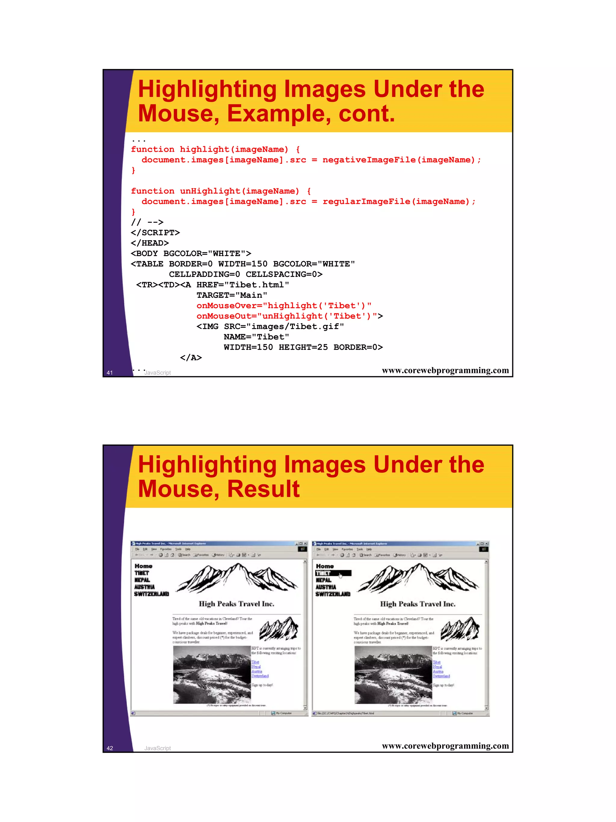 Highlighting Images Under the
      Mouse, Example, cont.
     ...
     function highlight(imageName) {
       document.images[imageName].src = negativeImageFile(imageName);
     }

     function unHighlight(imageName) {
        document.images[imageName].src = regularImageFile(imageName);
     }
     // -->
     </SCRIPT>
     </HEAD>
     <BODY BGCOLOR="WHITE">
     <TABLE BORDER=0 WIDTH=150 BGCOLOR="WHITE"
                  CELLPADDING=0 CELLSPACING=0>
       <TR><TD><A HREF="Tibet.html"
                       TARGET="Main"
                       onMouseOver="highlight('Tibet')"
                       onMouseOut="unHighlight('Tibet')">
                       <IMG SRC="images/Tibet.gif"
                            NAME="Tibet"
                            WIDTH=150 HEIGHT=25 BORDER=0>
                    </A>
41
     ... JavaScript                                      www.corewebprogramming.com




      Highlighting Images Under the
      Mouse, Result




42     JavaScript                                       www.corewebprogramming.com




                                                                                      21
 