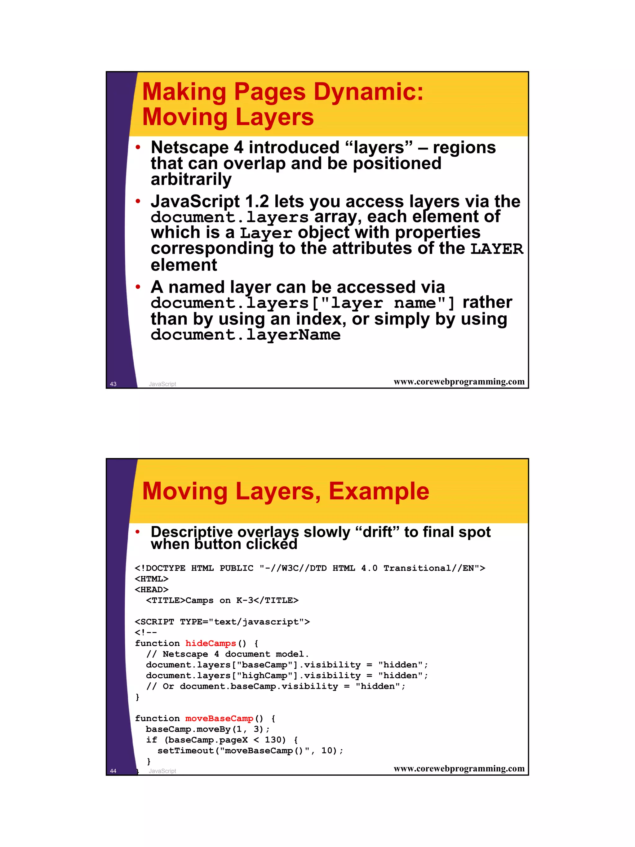 Making Pages Dynamic:
      Moving Layers
     • Netscape 4 introduced “layers” – regions
       that can overlap and be positioned
       arbitrarily
     • JavaScript 1.2 lets you access layers via the
       document.layers array, each element of
       which is a Layer object with properties
       corresponding to the attributes of the LAYER
       element
     • A named layer can be accessed via
       document.layers["layer name"] rather
       than by using an index, or simply by using
       document.layerName

43     JavaScript                                 www.corewebprogramming.com




      Moving Layers, Example
     • Descriptive overlays slowly “drift” to final spot
       when button clicked
     <!DOCTYPE HTML PUBLIC "-//W3C//DTD HTML 4.0 Transitional//EN">
     <HTML>
     <HEAD>
       <TITLE>Camps on K-3</TITLE>

     <SCRIPT TYPE="text/javascript">
     <!--
     function hideCamps() {
       // Netscape 4 document model.
       document.layers["baseCamp"].visibility = "hidden";
       document.layers["highCamp"].visibility = "hidden";
       // Or document.baseCamp.visibility = "hidden";
     }

     function moveBaseCamp() {
       baseCamp.moveBy(1, 3);
       if (baseCamp.pageX < 130) {
          setTimeout("moveBaseCamp()", 10);
       }
44   } JavaScript                                 www.corewebprogramming.com




                                                                               22
 