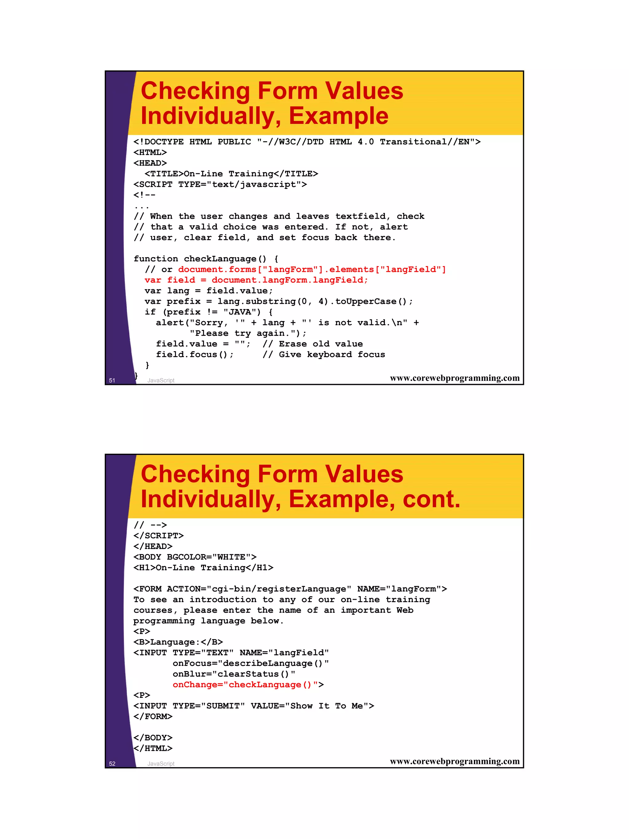 Checking Form Values
      Individually, Example
     <!DOCTYPE HTML PUBLIC "-//W3C//DTD HTML 4.0 Transitional//EN">
     <HTML>
     <HEAD>
       <TITLE>On-Line Training</TITLE>
     <SCRIPT TYPE="text/javascript">
     <!--
     ...
     // When the user changes and leaves textfield, check
     // that a valid choice was entered. If not, alert
     // user, clear field, and set focus back there.

     function checkLanguage() {
       // or document.forms["langForm"].elements["langField"]
       var field = document.langForm.langField;
       var lang = field.value;
       var prefix = lang.substring(0, 4).toUpperCase();
       if (prefix != "JAVA") {
          alert("Sorry, '" + lang + "' is not valid.n" +
                  "Please try again.");
          field.value = ""; // Erase old value
          field.focus();       // Give keyboard focus
       }
51
     } JavaScript                                     www.corewebprogramming.com




      Checking Form Values
      Individually, Example, cont.
     // -->
     </SCRIPT>
     </HEAD>
     <BODY BGCOLOR="WHITE">
     <H1>On-Line Training</H1>

     <FORM ACTION="cgi-bin/registerLanguage" NAME="langForm">
     To see an introduction to any of our on-line training
     courses, please enter the name of an important Web
     programming language below.
     <P>
     <B>Language:</B>
     <INPUT TYPE="TEXT" NAME="langField"
             onFocus="describeLanguage()"
             onBlur="clearStatus()"
             onChange="checkLanguage()">
     <P>
     <INPUT TYPE="SUBMIT" VALUE="Show It To Me">
     </FORM>

     </BODY>
     </HTML>
52     JavaScript                                     www.corewebprogramming.com




                                                                                   26
 