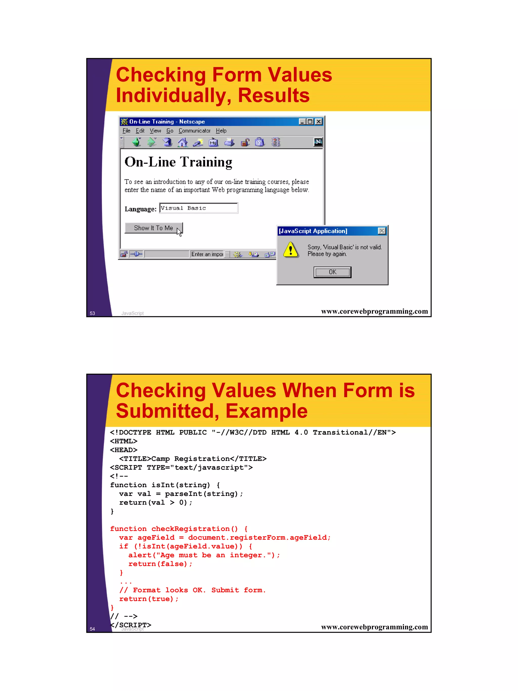 Checking Form Values
      Individually, Results




53     JavaScript                                   www.corewebprogramming.com




      Checking Values When Form is
      Submitted, Example
     <!DOCTYPE HTML PUBLIC "-//W3C//DTD HTML 4.0 Transitional//EN">
     <HTML>
     <HEAD>
       <TITLE>Camp Registration</TITLE>
     <SCRIPT TYPE="text/javascript">
     <!--
     function isInt(string) {
       var val = parseInt(string);
       return(val > 0);
     }

     function checkRegistration() {
       var ageField = document.registerForm.ageField;
       if (!isInt(ageField.value)) {
           alert("Age must be an integer.");
           return(false);
       }
       ...
       // Format looks OK. Submit form.
       return(true);
     }
     // -->
54
     </SCRIPT>
        JavaScript                                 www.corewebprogramming.com




                                                                                 27
 