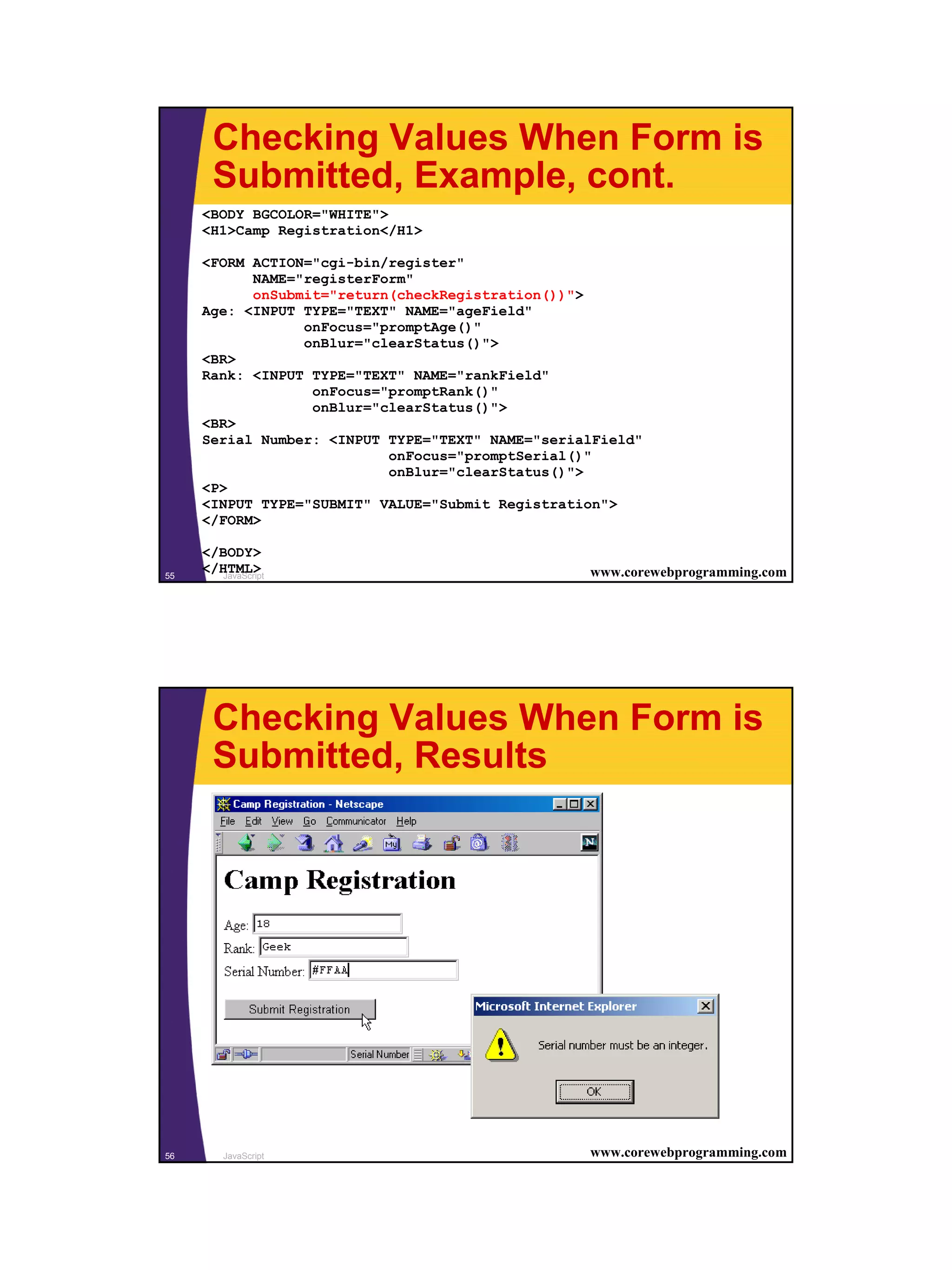 Checking Values When Form is
       Submitted, Example, cont.
     <BODY BGCOLOR="WHITE">
     <H1>Camp Registration</H1>

     <FORM ACTION="cgi-bin/register"
           NAME="registerForm"
           onSubmit="return(checkRegistration())">
     Age: <INPUT TYPE="TEXT" NAME="ageField"
                 onFocus="promptAge()"
                 onBlur="clearStatus()">
     <BR>
     Rank: <INPUT TYPE="TEXT" NAME="rankField"
                  onFocus="promptRank()"
                  onBlur="clearStatus()">
     <BR>
     Serial Number: <INPUT TYPE="TEXT" NAME="serialField"
                           onFocus="promptSerial()"
                           onBlur="clearStatus()">
     <P>
     <INPUT TYPE="SUBMIT" VALUE="Submit Registration">
     </FORM>

     </BODY>
55
     </HTML>
        JavaScript                                www.corewebprogramming.com




       Checking Values When Form is
       Submitted, Results




56       JavaScript                               www.corewebprogramming.com




                                                                               28
 