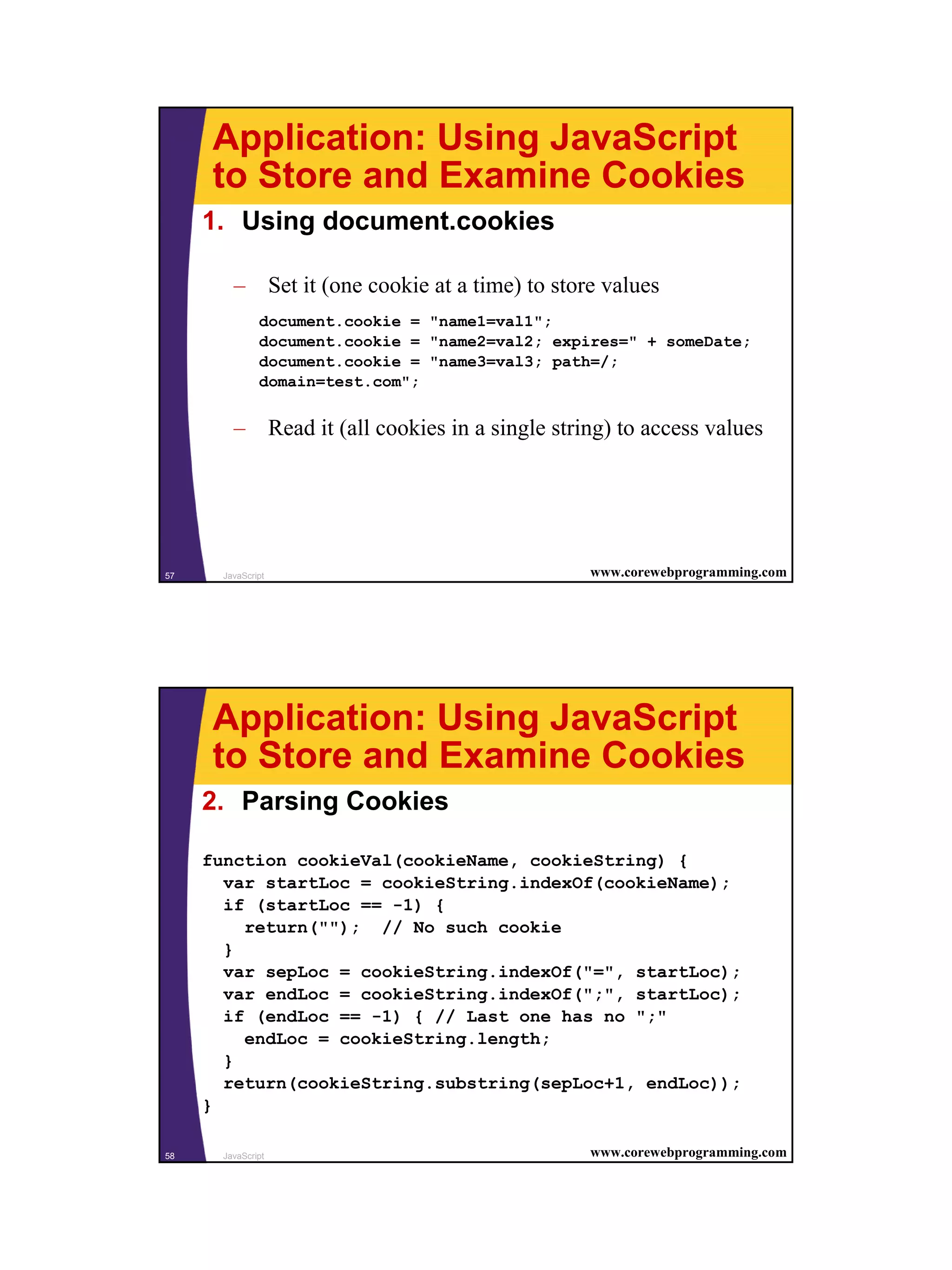 Application: Using JavaScript
      to Store and Examine Cookies
     1. Using document.cookies

         – Set it (one cookie at a time) to store values
               document.cookie = "name1=val1";
               document.cookie = "name2=val2; expires=" + someDate;
               document.cookie = "name3=val3; path=/;
               domain=test.com";


         – Read it (all cookies in a single string) to access values




57     JavaScript                                www.corewebprogramming.com




      Application: Using JavaScript
      to Store and Examine Cookies
     2. Parsing Cookies

     function cookieVal(cookieName, cookieString) {
       var startLoc = cookieString.indexOf(cookieName);
       if (startLoc == -1) {
         return(""); // No such cookie
       }
       var sepLoc = cookieString.indexOf("=", startLoc);
       var endLoc = cookieString.indexOf(";", startLoc);
       if (endLoc == -1) { // Last one has no ";"
         endLoc = cookieString.length;
       }
       return(cookieString.substring(sepLoc+1, endLoc));
     }

58     JavaScript                                www.corewebprogramming.com




                                                                              29
 