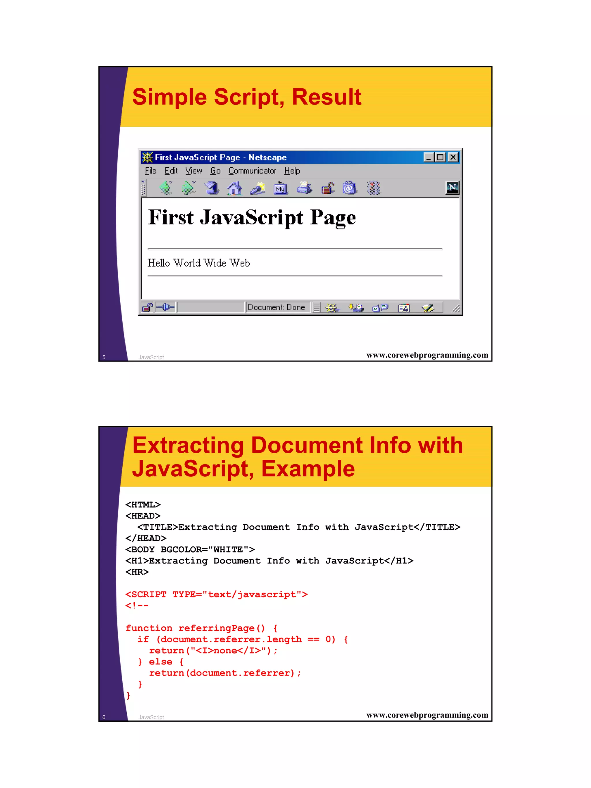 Simple Script, Result




5     JavaScript                             www.corewebprogramming.com




     Extracting Document Info with
     JavaScript, Example
    <HTML>
    <HEAD>
      <TITLE>Extracting Document Info with JavaScript</TITLE>
    </HEAD>
    <BODY BGCOLOR="WHITE">
    <H1>Extracting Document Info with JavaScript</H1>
    <HR>

    <SCRIPT TYPE="text/javascript">
    <!--

    function referringPage() {
      if (document.referrer.length == 0) {
        return("<I>none</I>");
      } else {
        return(document.referrer);
      }
    }

6     JavaScript                             www.corewebprogramming.com




                                                                          3
 