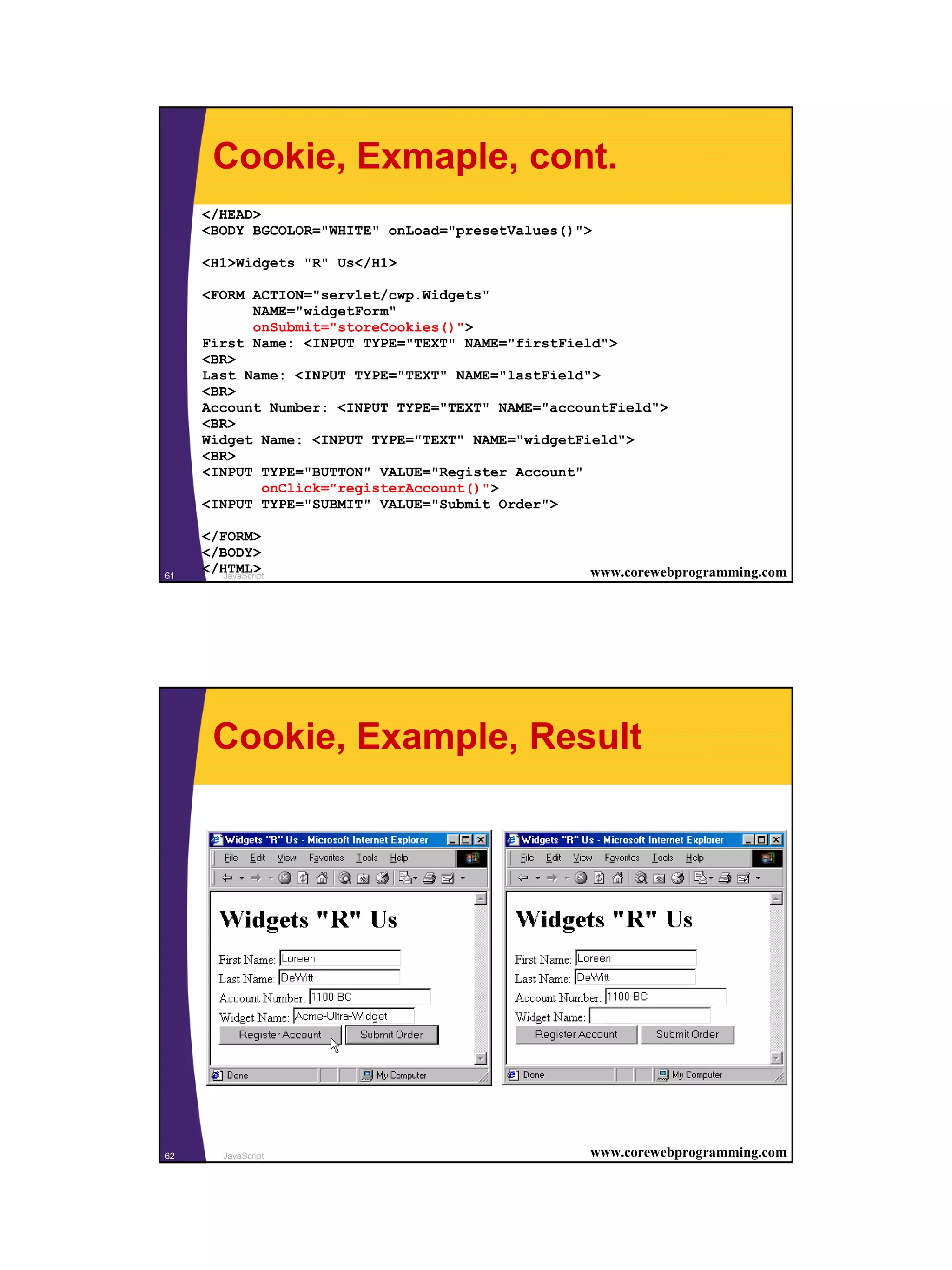 Cookie, Exmaple, cont.
     </HEAD>
     <BODY BGCOLOR="WHITE" onLoad="presetValues()">

     <H1>Widgets "R" Us</H1>

     <FORM ACTION="servlet/cwp.Widgets"
           NAME="widgetForm"
           onSubmit="storeCookies()">
     First Name: <INPUT TYPE="TEXT" NAME="firstField">
     <BR>
     Last Name: <INPUT TYPE="TEXT" NAME="lastField">
     <BR>
     Account Number: <INPUT TYPE="TEXT" NAME="accountField">
     <BR>
     Widget Name: <INPUT TYPE="TEXT" NAME="widgetField">
     <BR>
     <INPUT TYPE="BUTTON" VALUE="Register Account"
            onClick="registerAccount()">
     <INPUT TYPE="SUBMIT" VALUE="Submit Order">

     </FORM>
     </BODY>
61
     </HTML>
        JavaScript                                www.corewebprogramming.com




       Cookie, Example, Result




62       JavaScript                               www.corewebprogramming.com




                                                                               31
 