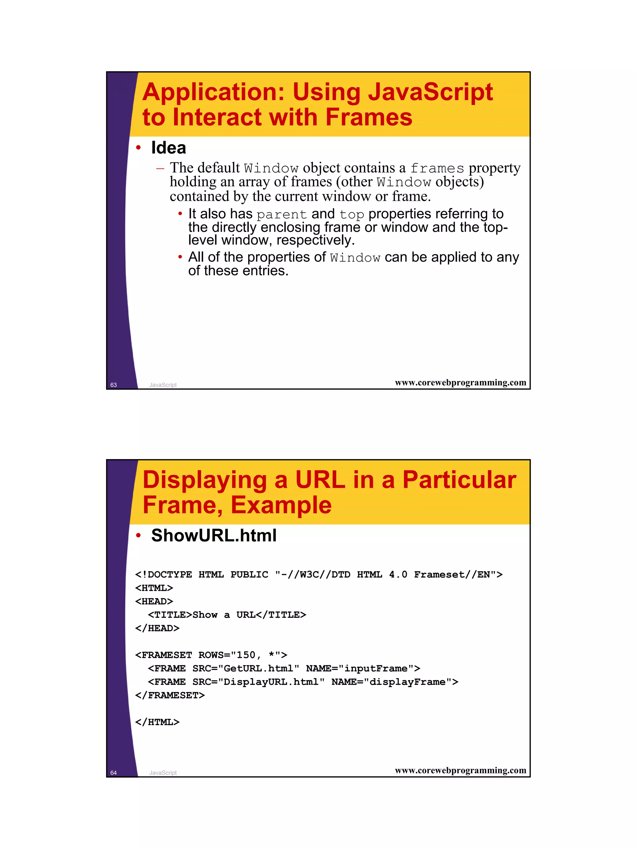 Application: Using JavaScript
      to Interact with Frames
     • Idea
         – The default Window object contains a frames property
           holding an array of frames (other Window objects)
           contained by the current window or frame.
                    • It also has parent and top properties referring to
                      the directly enclosing frame or window and the top-
                      level window, respectively.
                    • All of the properties of Window can be applied to any
                      of these entries.




63     JavaScript                                     www.corewebprogramming.com




      Displaying a URL in a Particular
      Frame, Example
     • ShowURL.html

     <!DOCTYPE HTML PUBLIC "-//W3C//DTD HTML 4.0 Frameset//EN">
     <HTML>
     <HEAD>
       <TITLE>Show a URL</TITLE>
     </HEAD>

     <FRAMESET ROWS="150, *">
       <FRAME SRC="GetURL.html" NAME="inputFrame">
       <FRAME SRC="DisplayURL.html" NAME="displayFrame">
     </FRAMESET>

     </HTML>



64     JavaScript                                     www.corewebprogramming.com




                                                                                   32
 