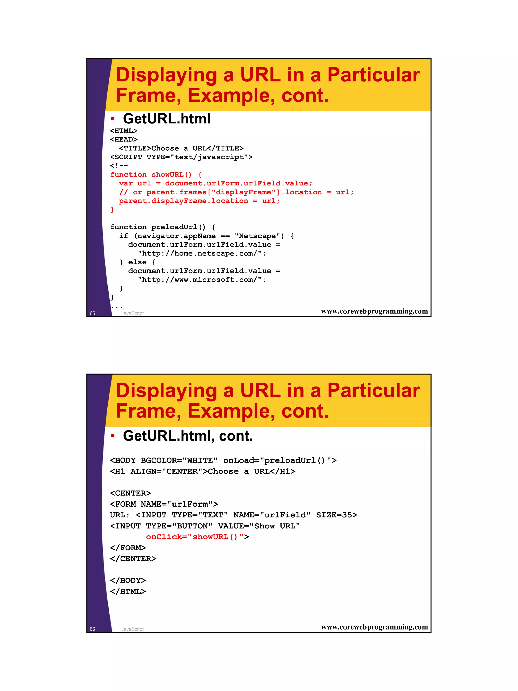 Displaying a URL in a Particular
      Frame, Example, cont.
     • GetURL.html
     <HTML>
     <HEAD>
       <TITLE>Choose a URL</TITLE>
     <SCRIPT TYPE="text/javascript">
     <!--
     function showURL() {
       var url = document.urlForm.urlField.value;
       // or parent.frames["displayFrame"].location = url;
       parent.displayFrame.location = url;
     }

     function preloadUrl() {
       if (navigator.appName == "Netscape") {
         document.urlForm.urlField.value =
           "http://home.netscape.com/";
       } else {
         document.urlForm.urlField.value =
           "http://www.microsoft.com/";
       }
     }
     ...
65     JavaScript                                 www.corewebprogramming.com




      Displaying a URL in a Particular
      Frame, Example, cont.
     • GetURL.html, cont.
     <BODY BGCOLOR="WHITE" onLoad="preloadUrl()">
     <H1 ALIGN="CENTER">Choose a URL</H1>

     <CENTER>
     <FORM NAME="urlForm">
     URL: <INPUT TYPE="TEXT" NAME="urlField" SIZE=35>
     <INPUT TYPE="BUTTON" VALUE="Show URL"
             onClick="showURL()">
     </FORM>
     </CENTER>

     </BODY>
     </HTML>



66     JavaScript                                 www.corewebprogramming.com




                                                                               33
 