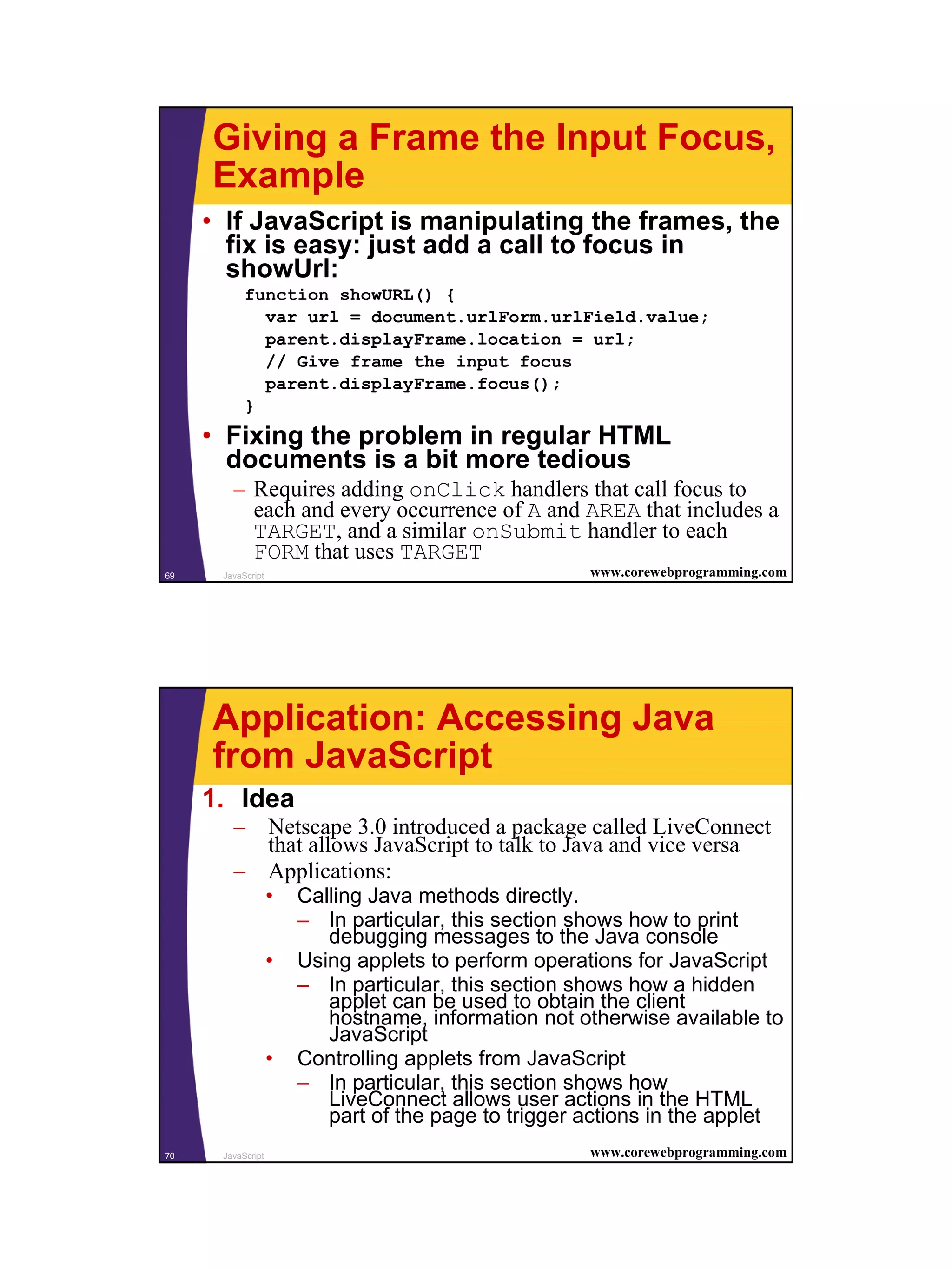 Giving a Frame the Input Focus,
     Example
     • If JavaScript is manipulating the frames, the
       fix is easy: just add a call to focus in
       showUrl:
           function showURL() {
             var url = document.urlForm.urlField.value;
             parent.displayFrame.location = url;
             // Give frame the input focus
             parent.displayFrame.focus();
           }
     • Fixing the problem in regular HTML
       documents is a bit more tedious
        – Requires adding onClick handlers that call focus to
          each and every occurrence of A and AREA that includes a
          TARGET, and a similar onSubmit handler to each
          FORM that uses TARGET
69    JavaScript                                      www.corewebprogramming.com




     Application: Accessing Java
     from JavaScript
     1. Idea
        – Netscape 3.0 introduced a package called LiveConnect
          that allows JavaScript to talk to Java and vice versa
        – Applications:
                   •   Calling Java methods directly.
                       – In particular, this section shows how to print
                          debugging messages to the Java console
                   •   Using applets to perform operations for JavaScript
                       – In particular, this section shows how a hidden
                          applet can be used to obtain the client
                          hostname, information not otherwise available to
                          JavaScript
                   •   Controlling applets from JavaScript
                       – In particular, this section shows how
                          LiveConnect allows user actions in the HTML
                          part of the page to trigger actions in the applet
70    JavaScript                                      www.corewebprogramming.com




                                                                                   35
 