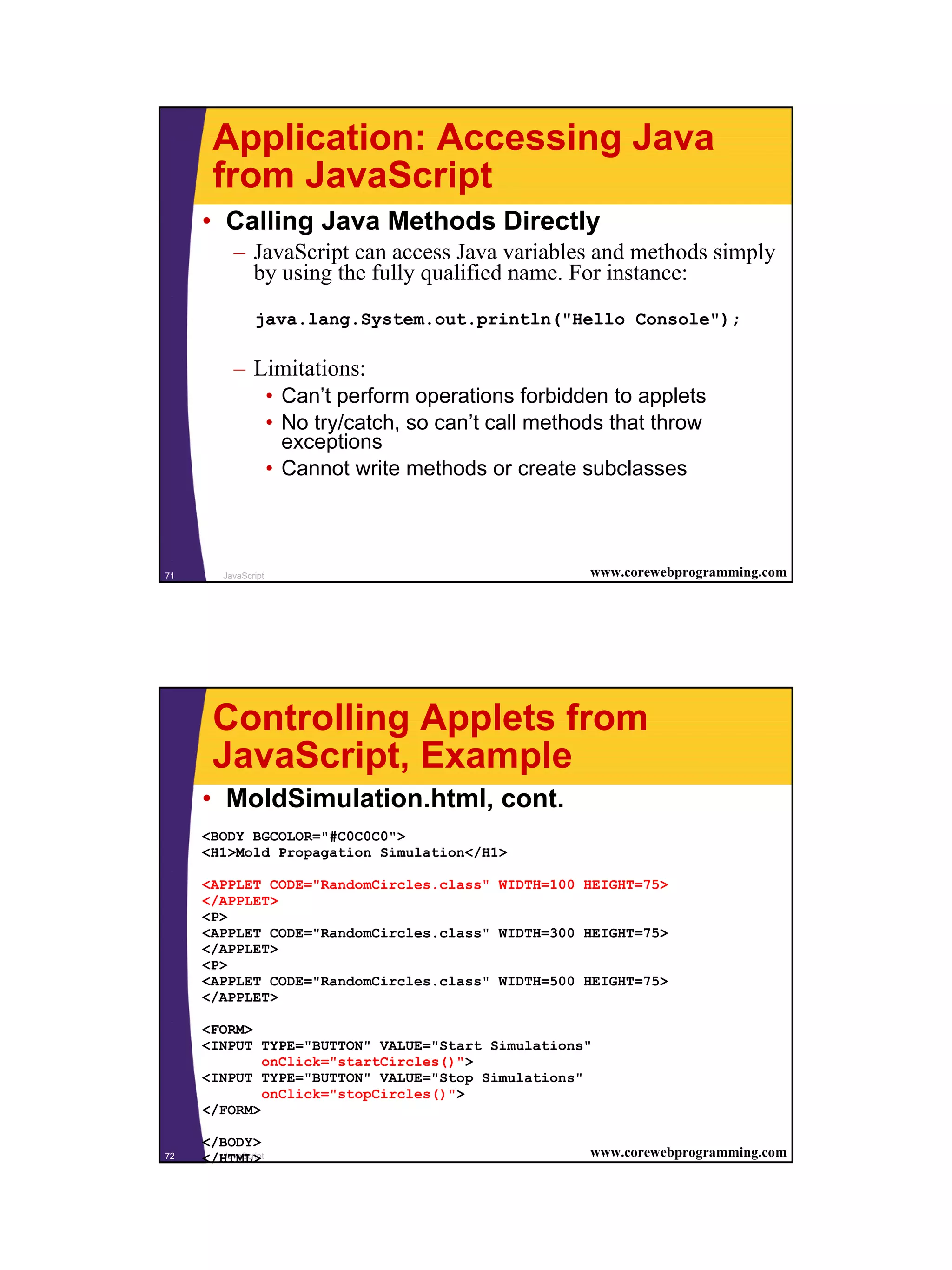 Application: Accessing Java
       from JavaScript
     • Calling Java Methods Directly
           – JavaScript can access Java variables and methods simply
             by using the fully qualified name. For instance:
                java.lang.System.out.println("Hello Console");

           – Limitations:
                      • Can’t perform operations forbidden to applets
                      • No try/catch, so can’t call methods that throw
                        exceptions
                      • Cannot write methods or create subclasses



71       JavaScript                                      www.corewebprogramming.com




       Controlling Applets from
       JavaScript, Example
     • MoldSimulation.html, cont.
     <BODY BGCOLOR="#C0C0C0">
     <H1>Mold Propagation Simulation</H1>

     <APPLET CODE="RandomCircles.class" WIDTH=100 HEIGHT=75>
     </APPLET>
     <P>
     <APPLET CODE="RandomCircles.class" WIDTH=300 HEIGHT=75>
     </APPLET>
     <P>
     <APPLET CODE="RandomCircles.class" WIDTH=500 HEIGHT=75>
     </APPLET>

     <FORM>
     <INPUT TYPE="BUTTON" VALUE="Start Simulations"
             onClick="startCircles()">
     <INPUT TYPE="BUTTON" VALUE="Stop Simulations"
             onClick="stopCircles()">
     </FORM>

     </BODY>
72   </HTML>
        JavaScript                                       www.corewebprogramming.com




                                                                                      36
 