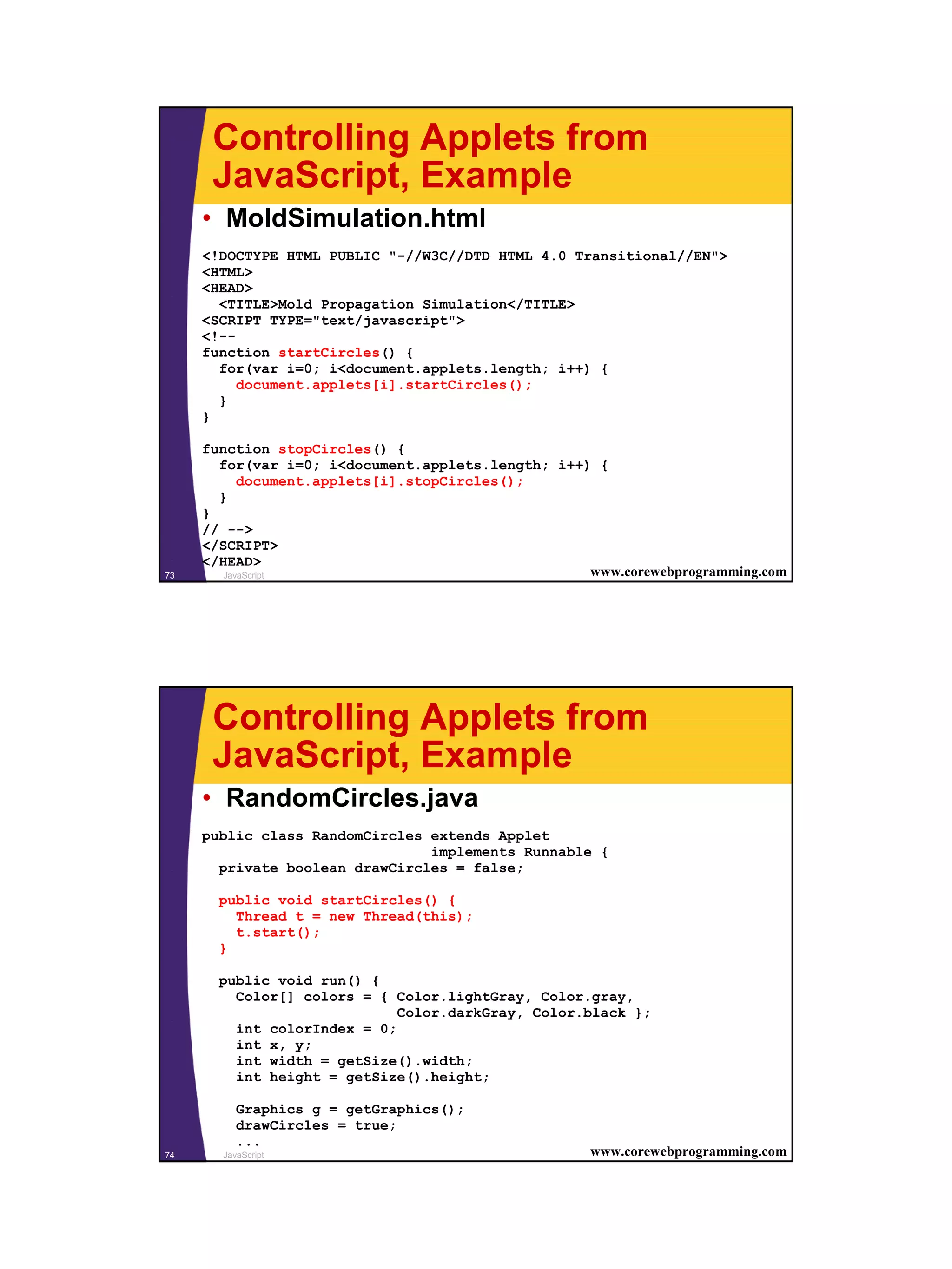 Controlling Applets from
      JavaScript, Example
     • MoldSimulation.html
     <!DOCTYPE HTML PUBLIC "-//W3C//DTD HTML 4.0 Transitional//EN">
     <HTML>
     <HEAD>
       <TITLE>Mold Propagation Simulation</TITLE>
     <SCRIPT TYPE="text/javascript">
     <!--
     function startCircles() {
       for(var i=0; i<document.applets.length; i++) {
          document.applets[i].startCircles();
       }
     }

     function stopCircles() {
       for(var i=0; i<document.applets.length; i++) {
           document.applets[i].stopCircles();
       }
     }
     // -->
     </SCRIPT>
     </HEAD>
73      JavaScript                                 www.corewebprogramming.com




      Controlling Applets from
      JavaScript, Example
     • RandomCircles.java
     public class RandomCircles extends Applet
                                implements Runnable {
       private boolean drawCircles = false;

       public void startCircles() {
         Thread t = new Thread(this);
         t.start();
       }

       public void run() {
         Color[] colors = { Color.lightGray, Color.gray,
                             Color.darkGray, Color.black };
         int colorIndex = 0;
         int x, y;
         int width = getSize().width;
         int height = getSize().height;

          Graphics g = getGraphics();
          drawCircles = true;
          ...
74     JavaScript                                   www.corewebprogramming.com




                                                                                 37
 