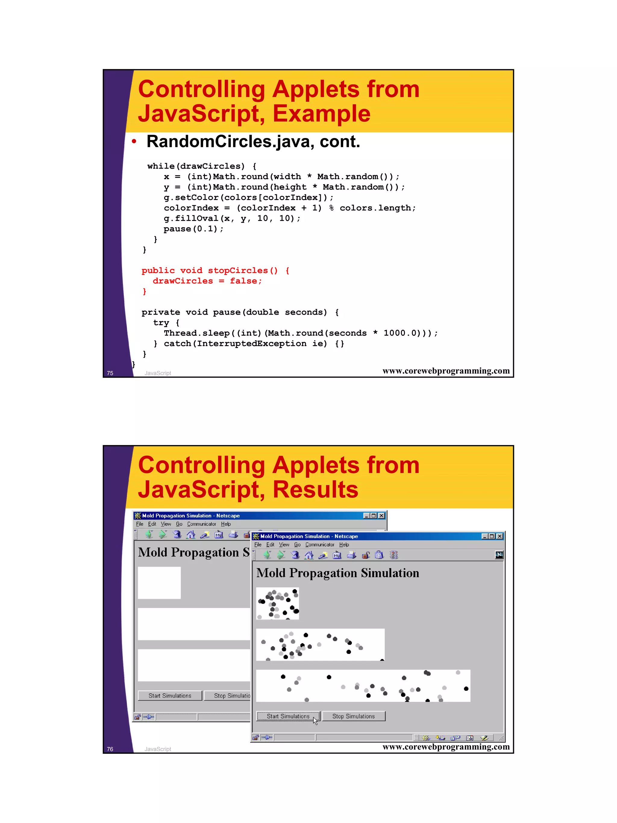 Controlling Applets from
         JavaScript, Example
     • RandomCircles.java, cont.
             while(drawCircles) {
                x = (int)Math.round(width * Math.random());
                y = (int)Math.round(height * Math.random());
                g.setColor(colors[colorIndex]);
                colorIndex = (colorIndex + 1) % colors.length;
                g.fillOval(x, y, 10, 10);
                pause(0.1);
              }
         }

         public void stopCircles() {
           drawCircles = false;
         }

         private void pause(double seconds) {
           try {
             Thread.sleep((int)(Math.round(seconds * 1000.0)));
           } catch(InterruptedException ie) {}
         }
     }
75       JavaScript                                    www.corewebprogramming.com




         Controlling Applets from
         JavaScript, Results




76       JavaScript                                    www.corewebprogramming.com




                                                                                    38
 