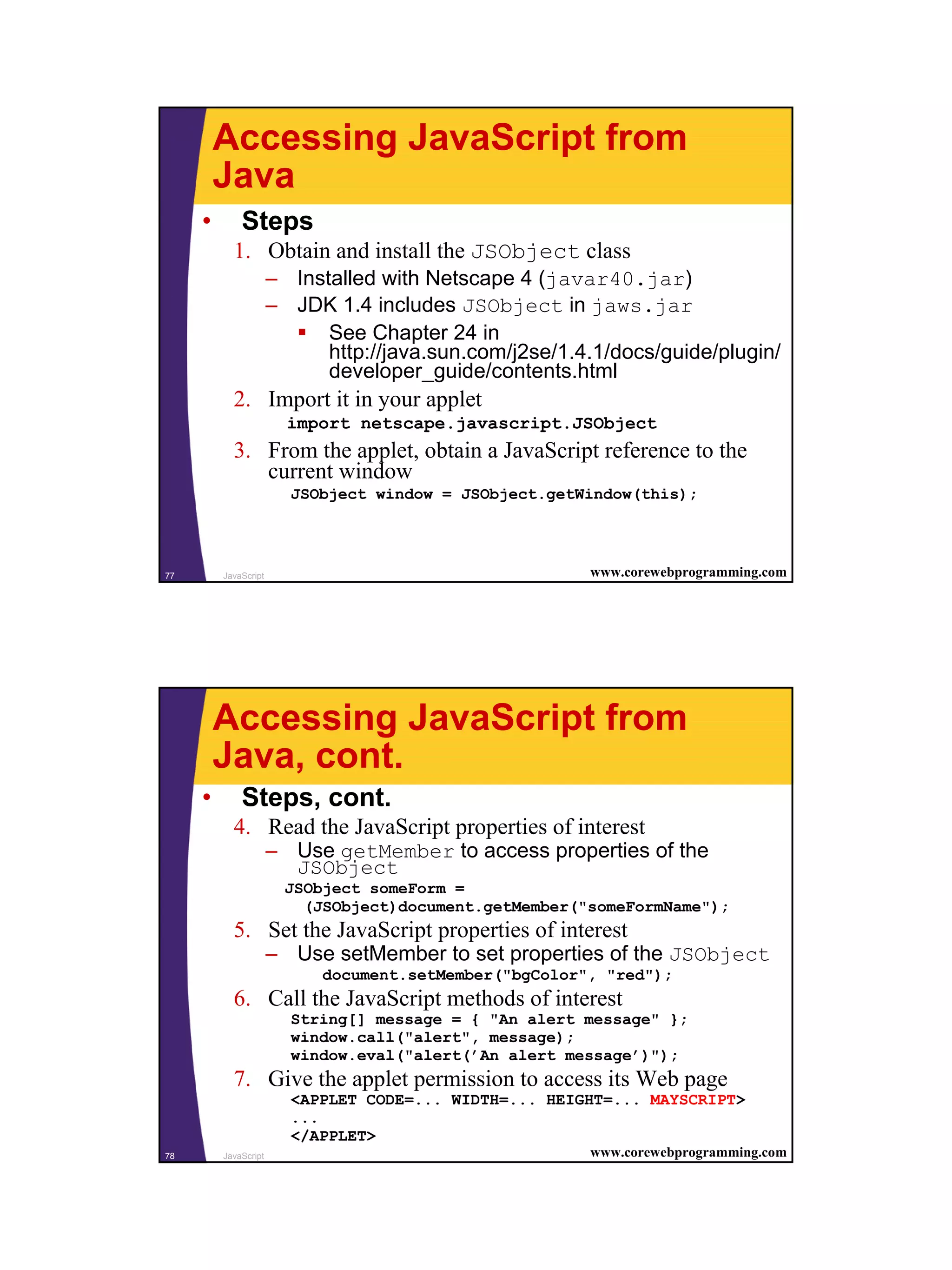 Accessing JavaScript from
         Java
     •       Steps
           1. Obtain and install the JSObject class
                      – Installed with Netscape 4 (javar40.jar)
                      – JDK 1.4 includes JSObject in jaws.jar
                            See Chapter 24 in
                            http://java.sun.com/j2se/1.4.1/docs/guide/plugin/
                            developer_guide/contents.html
           2. Import it in your applet
                        import netscape.javascript.JSObject
           3. From the applet, obtain a JavaScript reference to the
              current window
                        JSObject window = JSObject.getWindow(this);




77       JavaScript                                     www.corewebprogramming.com




         Accessing JavaScript from
         Java, cont.
     •       Steps, cont.
           4. Read the JavaScript properties of interest
                      – Use getMember to access properties of the
                        JSObject
                        JSObject someForm =
                          (JSObject)document.getMember("someFormName");
           5. Set the JavaScript properties of interest
                      – Use setMember to set properties of the JSObject
                            document.setMember("bgColor", "red");
           6. Call the JavaScript methods of interest
                        String[] message = { "An alert message" };
                        window.call("alert", message);
                        window.eval("alert(’An alert message’)");
           7. Give the applet permission to access its Web page
                        <APPLET CODE=... WIDTH=... HEIGHT=... MAYSCRIPT>
                        ...
                        </APPLET>
78       JavaScript                                     www.corewebprogramming.com




                                                                                     39
 