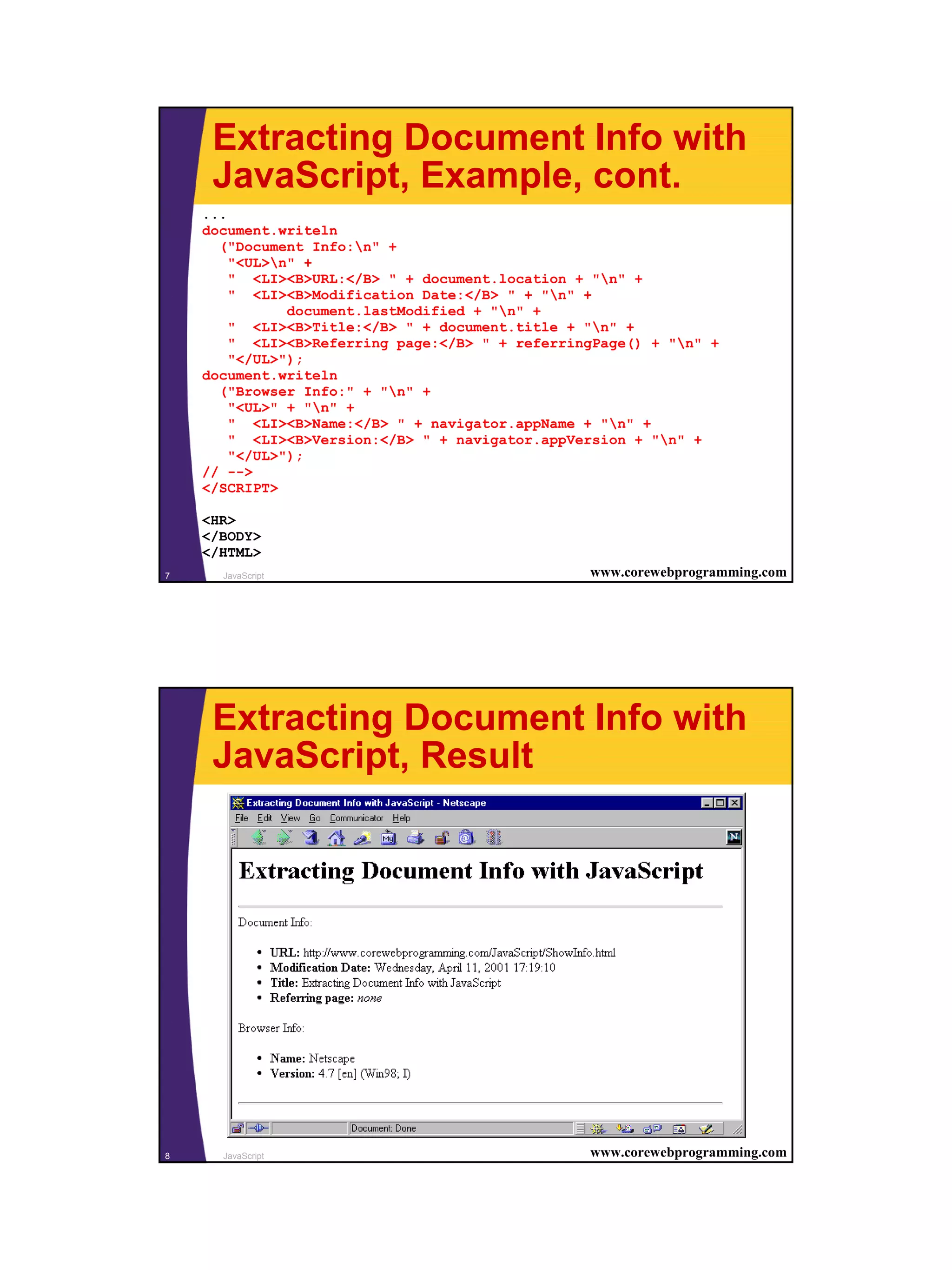 Extracting Document Info with
     JavaScript, Example, cont.
    ...
    document.writeln
      ("Document Info:n" +
        "<UL>n" +
        " <LI><B>URL:</B> " + document.location + "n" +
        " <LI><B>Modification Date:</B> " + "n" +
               document.lastModified + "n" +
        " <LI><B>Title:</B> " + document.title + "n" +
        " <LI><B>Referring page:</B> " + referringPage() + "n" +
        "</UL>");
    document.writeln
      ("Browser Info:" + "n" +
        "<UL>" + "n" +
        " <LI><B>Name:</B> " + navigator.appName + "n" +
        " <LI><B>Version:</B> " + navigator.appVersion + "n" +
        "</UL>");
    // -->
    </SCRIPT>

    <HR>
    </BODY>
    </HTML>
7     JavaScript                                 www.corewebprogramming.com




     Extracting Document Info with
     JavaScript, Result




8     JavaScript                                 www.corewebprogramming.com




                                                                              4
 