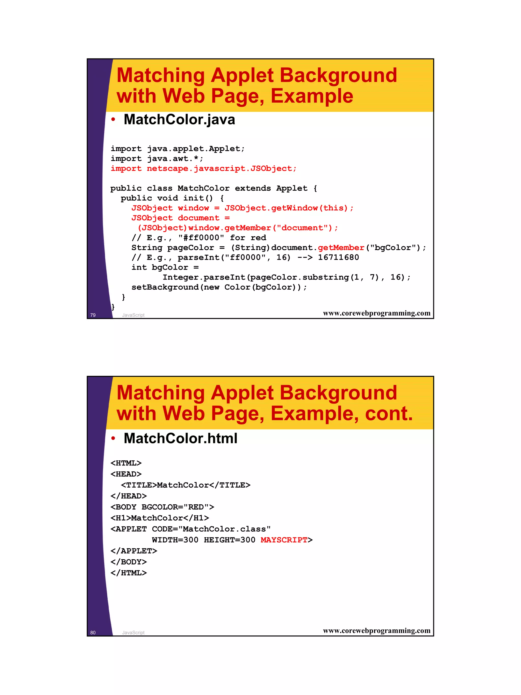 Matching Applet Background
      with Web Page, Example
     • MatchColor.java
     import java.applet.Applet;
     import java.awt.*;
     import netscape.javascript.JSObject;

     public class MatchColor extends Applet {
       public void init() {
         JSObject window = JSObject.getWindow(this);
         JSObject document =
          (JSObject)window.getMember("document");
         // E.g., "#ff0000" for red
         String pageColor = (String)document.getMember("bgColor");
         // E.g., parseInt("ff0000", 16) --> 16711680
         int bgColor =
               Integer.parseInt(pageColor.substring(1, 7), 16);
         setBackground(new Color(bgColor));
       }
     }
79     JavaScript                              www.corewebprogramming.com




      Matching Applet Background
      with Web Page, Example, cont.
     • MatchColor.html
     <HTML>
     <HEAD>
       <TITLE>MatchColor</TITLE>
     </HEAD>
     <BODY BGCOLOR="RED">
     <H1>MatchColor</H1>
     <APPLET CODE="MatchColor.class"
             WIDTH=300 HEIGHT=300 MAYSCRIPT>
     </APPLET>
     </BODY>
     </HTML>




80     JavaScript                              www.corewebprogramming.com




                                                                            40
 