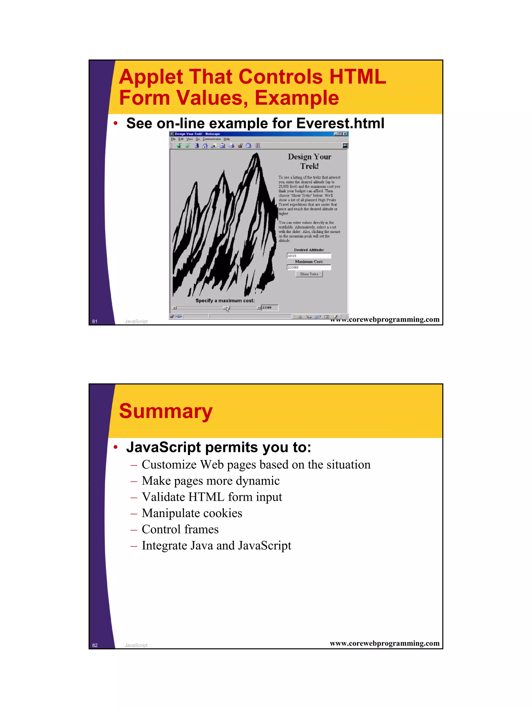 Applet That Controls HTML
     Form Values, Example
     • See on-line example for Everest.html




81    JavaScript                               www.corewebprogramming.com




     Summary
     • JavaScript permits you to:
        –    Customize Web pages based on the situation
        –    Make pages more dynamic
        –    Validate HTML form input
        –    Manipulate cookies
        –    Control frames
        –    Integrate Java and JavaScript




82    JavaScript                               www.corewebprogramming.com




                                                                            41
 