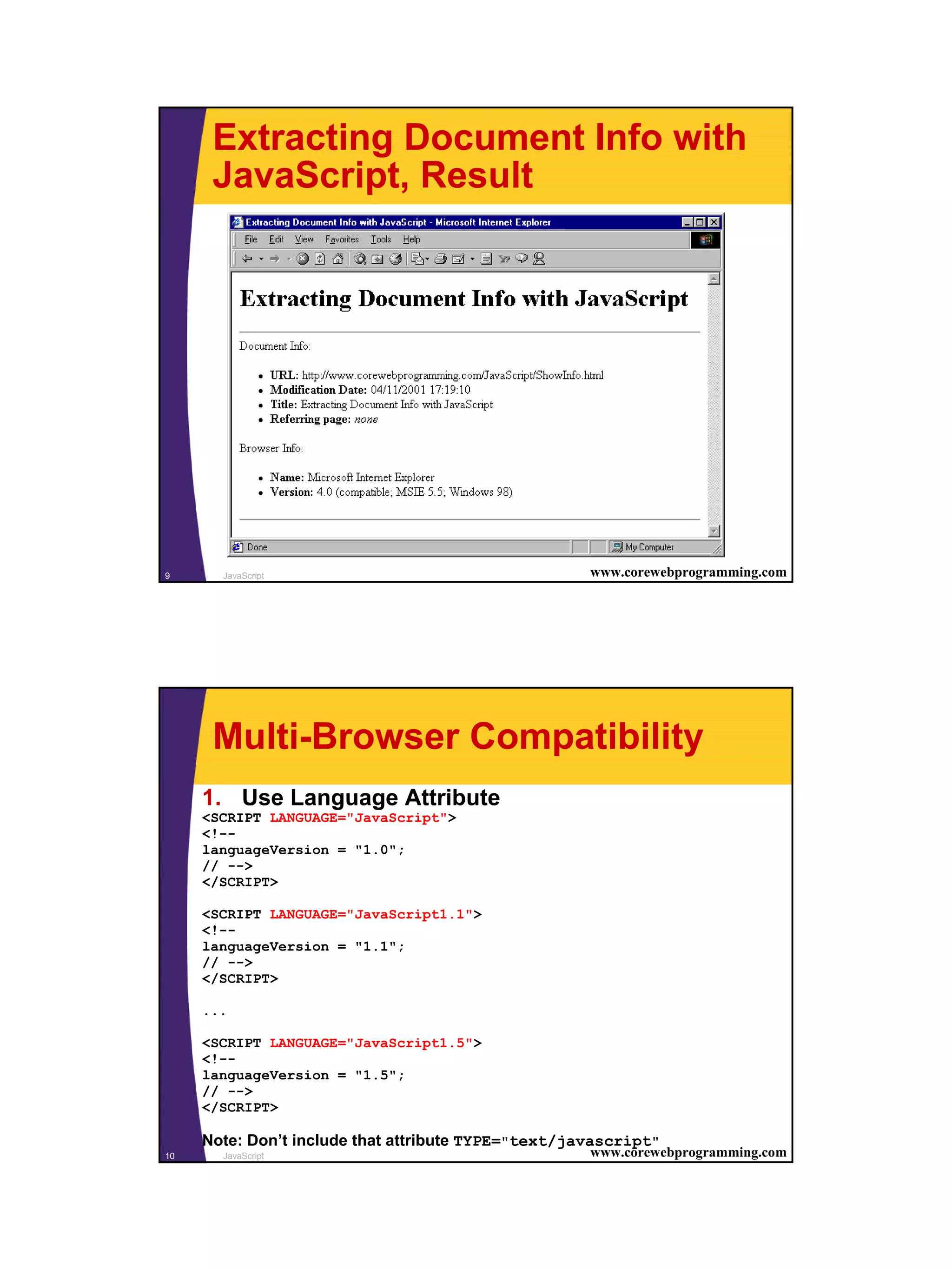Extracting Document Info with
      JavaScript, Result




9      JavaScript                                    www.corewebprogramming.com




      Multi-Browser Compatibility
     1. Use Language Attribute
     <SCRIPT LANGUAGE="JavaScript">
     <!--
     languageVersion = "1.0";
     // -->
     </SCRIPT>

     <SCRIPT LANGUAGE="JavaScript1.1">
     <!--
     languageVersion = "1.1";
     // -->
     </SCRIPT>

     ...

     <SCRIPT LANGUAGE="JavaScript1.5">
     <!--
     languageVersion = "1.5";
     // -->
     </SCRIPT>

     Note: Don’t include that attribute TYPE="text/javascript"
10     JavaScript                                    www.corewebprogramming.com




                                                                                  5
 