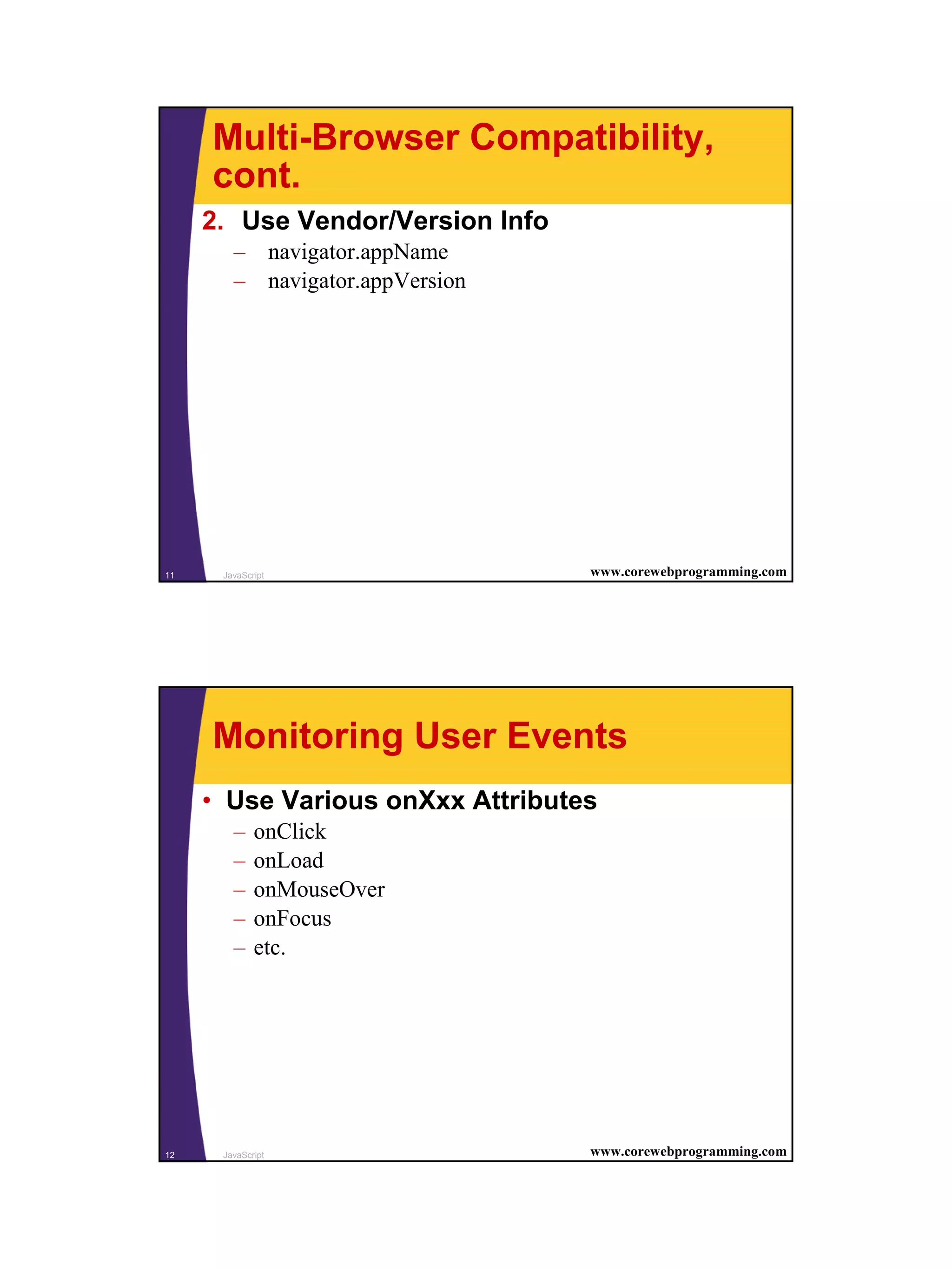 Multi-Browser Compatibility,
     cont.
     2. Use Vendor/Version Info
        – navigator.appName
        – navigator.appVersion




11    JavaScript                  www.corewebprogramming.com




     Monitoring User Events
     • Use Various onXxx Attributes
        –    onClick
        –    onLoad
        –    onMouseOver
        –    onFocus
        –    etc.




12    JavaScript                  www.corewebprogramming.com




                                                               6
 