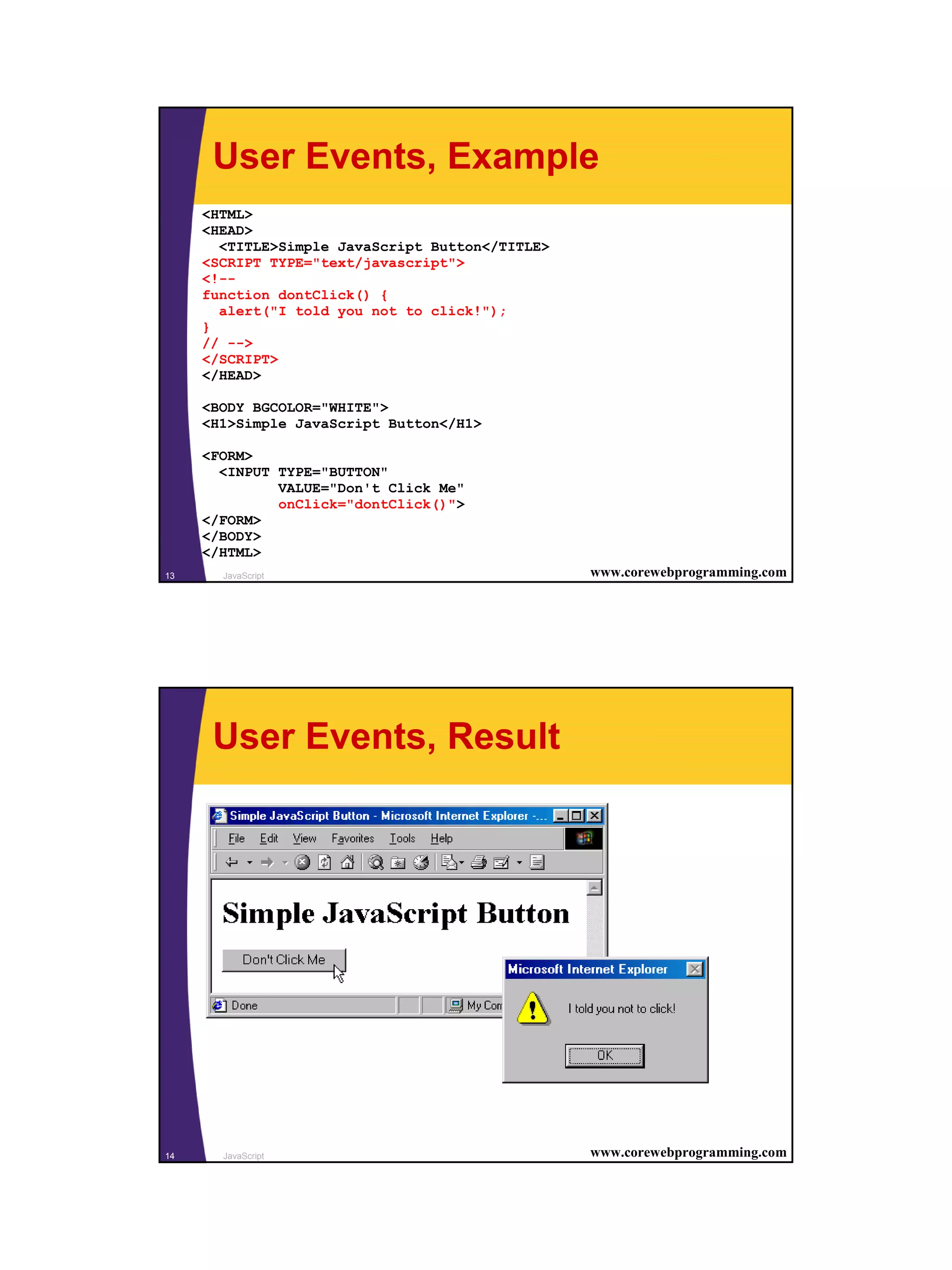 User Events, Example
     <HTML>
     <HEAD>
       <TITLE>Simple JavaScript Button</TITLE>
     <SCRIPT TYPE="text/javascript">
     <!--
     function dontClick() {
       alert("I told you not to click!");
     }
     // -->
     </SCRIPT>
     </HEAD>

     <BODY BGCOLOR="WHITE">
     <H1>Simple JavaScript Button</H1>

     <FORM>
       <INPUT TYPE="BUTTON"
              VALUE="Don't Click Me"
              onClick="dontClick()">
     </FORM>
     </BODY>
     </HTML>
13     JavaScript                                www.corewebprogramming.com




      User Events, Result




14     JavaScript                                www.corewebprogramming.com




                                                                              7
 