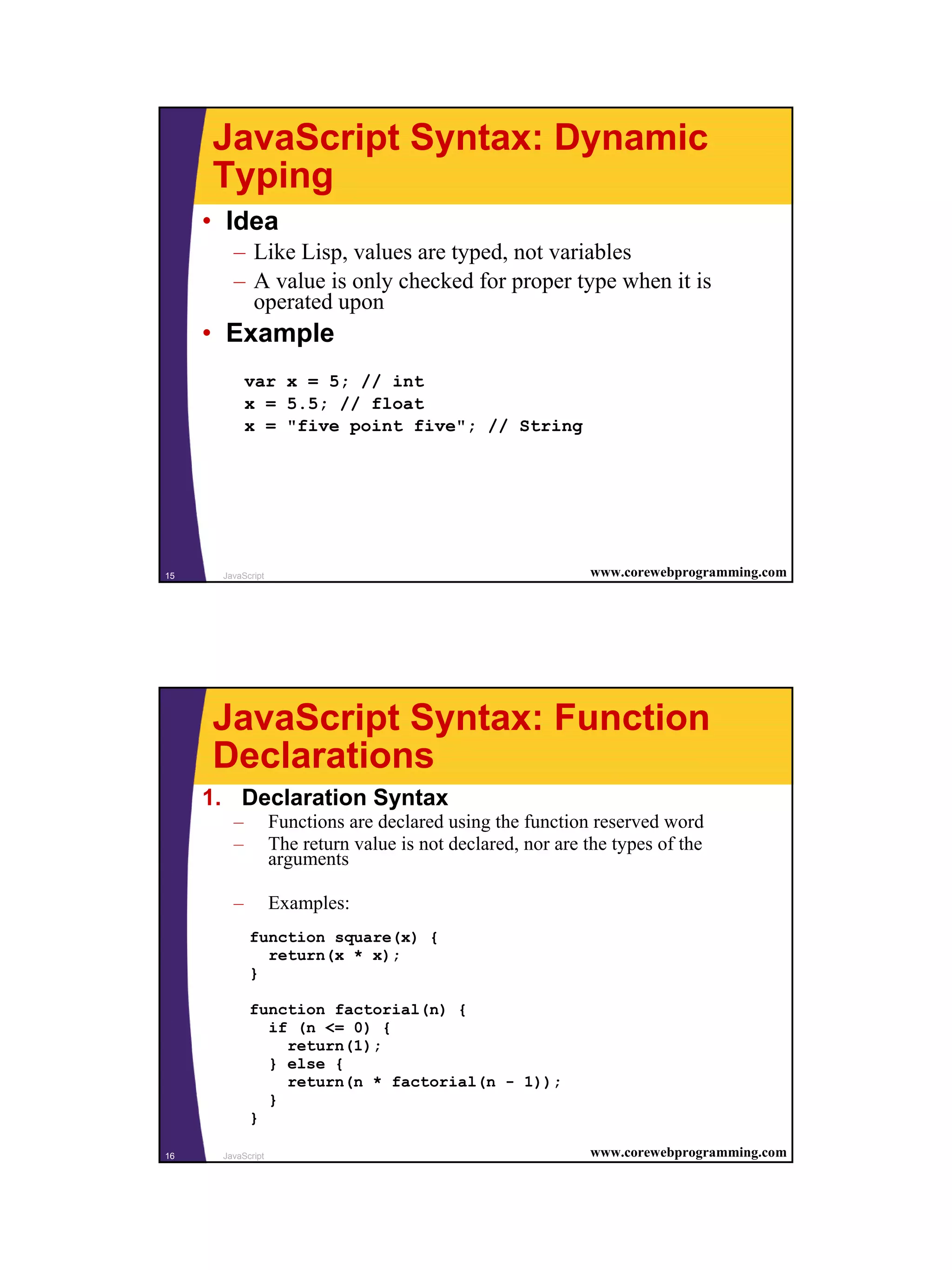 JavaScript Syntax: Dynamic
     Typing
     • Idea
        – Like Lisp, values are typed, not variables
        – A value is only checked for proper type when it is
          operated upon
     • Example
            var x = 5; // int
            x = 5.5; // float
            x = "five point five"; // String




15    JavaScript                                             www.corewebprogramming.com




     JavaScript Syntax: Function
     Declarations
     1. Declaration Syntax
        –          Functions are declared using the function reserved word
        –          The return value is not declared, nor are the types of the
                   arguments

        –          Examples:
            function square(x) {
              return(x * x);
            }

            function factorial(n) {
              if (n <= 0) {
                return(1);
              } else {
                return(n * factorial(n - 1));
              }
            }

16    JavaScript                                             www.corewebprogramming.com




                                                                                          8
 