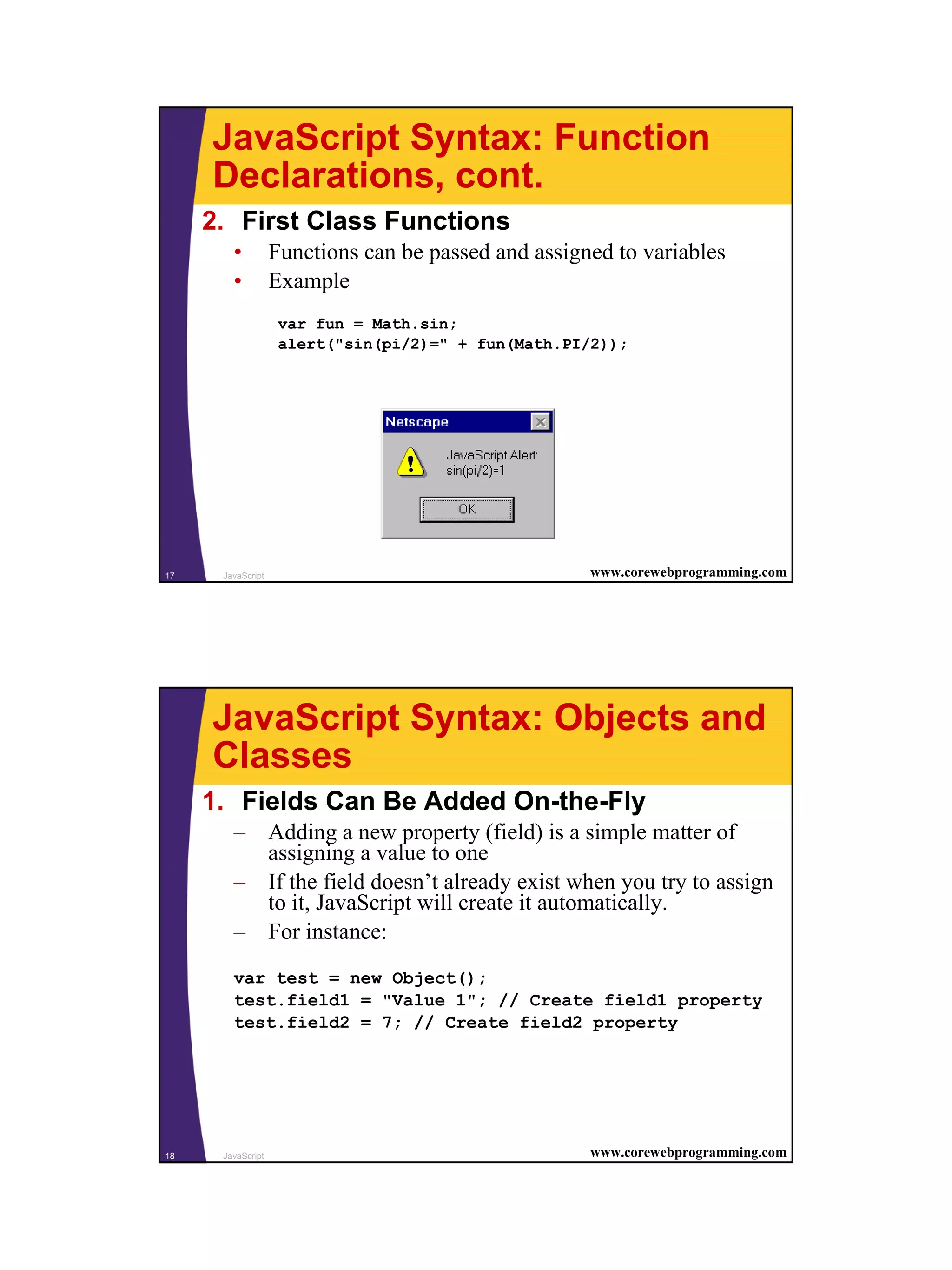 JavaScript Syntax: Function
     Declarations, cont.
     2. First Class Functions
        •          Functions can be passed and assigned to variables
        •          Example
                    var fun = Math.sin;
                    alert("sin(pi/2)=" + fun(Math.PI/2));




17    JavaScript                                     www.corewebprogramming.com




     JavaScript Syntax: Objects and
     Classes
     1. Fields Can Be Added On-the-Fly
        – Adding a new property (field) is a simple matter of
          assigning a value to one
        – If the field doesn’t already exist when you try to assign
          to it, JavaScript will create it automatically.
        – For instance:
        var test = new Object();
        test.field1 = "Value 1"; // Create field1 property
        test.field2 = 7; // Create field2 property




18    JavaScript                                     www.corewebprogramming.com




                                                                                  9
 