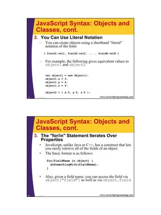 JavaScript Syntax: Objects and
     Classes, cont.
     2. You Can Use Literal Notation
        – You can create objects using a shorthand “literal”
          notation of the form
              { field1:val1, field2:val2, ... , fieldN:valN }


        – For example, the following gives equivalent values to
          object1 and object2

                   var object1   = new Object();
                   object1.x =   3;
                   object1.y =   4;
                   object1.z =   5;

                   object2 = { x:3, y:4, z:5 };
19    JavaScript                                       www.corewebprogramming.com




     JavaScript Syntax: Objects and
     Classes, cont.
     3. The "for/in" Statement Iterates Over
        Properties
        •          JavaScript, unlike Java or C++, has a construct that lets
                   you easily retrieve all of the fields of an object
        •          The basic format is as follows:
                   for(fieldName in object) {
                     doSomethingWith(fieldName);
                   }

        •          Also, given a field name, you can access the field via
                   object["field"] as well as via object.field


20    JavaScript                                       www.corewebprogramming.com




                                                                                    10
 