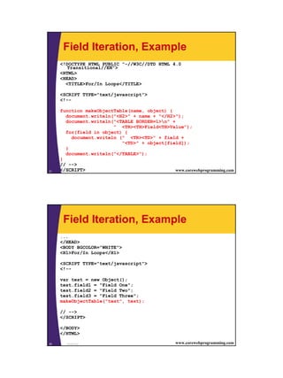 Field Iteration, Example
     <!DOCTYPE HTML PUBLIC "-//W3C//DTD HTML 4.0
        Transitional//EN">
     <HTML>
     <HEAD>
       <TITLE>For/In Loops</TITLE>

     <SCRIPT TYPE="text/javascript">
     <!--

     function makeObjectTable(name, object) {
       document.writeln("<H2>" + name + "</H2>");
       document.writeln("<TABLE BORDER=1>n" +
                          " <TR><TH>Field<TH>Value");
       for(field in object) {
           document.writeln (" <TR><TD>" + field +
                             "<TD>" + object[field]);
       }
       document.writeln("</TABLE>");
     }
     // -->
21   </SCRIPT>
       JavaScript                               www.corewebprogramming.com




      Field Iteration, Example
     ...
     </HEAD>
     <BODY BGCOLOR="WHITE">
     <H1>For/In Loops</H1>

     <SCRIPT TYPE="text/javascript">
     <!--

     var test = new Object();
     test.field1 = "Field One";
     test.field2 = "Field Two";
     test.field3 = "Field Three";
     makeObjectTable("test", test);

     // -->
     </SCRIPT>

     </BODY>
     </HTML>

22     JavaScript                                 www.corewebprogramming.com




                                                                               11
 