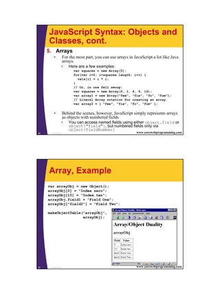 JavaScript Syntax: Objects and
     Classes, cont.
     5. Arrays
        •          For the most part, you can use arrays in JavaScript a lot like Java
                   arrays.
                   •   Here are a few examples:
                         var squares = new Array(5);
                         for(var i=0; i<squares.length; i++) {
                           vals[i] = i * i;
                         }
                         // Or, in one fell swoop:
                         var squares = new Array(0, 1, 4, 9, 16);
                         var array1 = new Array("fee", "fie", "fo", "fum");
                         // Literal Array notation for creating an array.
                         var array2 = [ "fee", "fie", "fo", "fum" ];

        •          Behind the scenes, however, JavaScript simply represents arrays
                   as objects with numbered fields
                   •   You can access named fields using either object.field or
                       object["field"], but numbered fields only via
                       object[fieldNumber]
29    JavaScript                                             www.corewebprogramming.com




     Array, Example
     var arrayObj = new Object();
     arrayObj[0] = "Index zero";
     arrayObj[10] = "Index ten";
     arrayObj.field1 = "Field One";
     arrayObj["field2"] = "Field Two";

     makeObjectTable("arrayObj",
                     arrayObj);




30    JavaScript                                             www.corewebprogramming.com




                                                                                          15
 