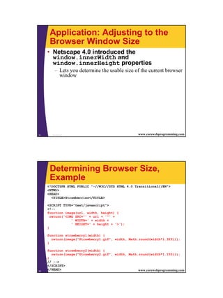 Application: Adjusting to the
      Browser Window Size
     • Netscape 4.0 introduced the
       window.innerWidth and
       window.innerHeight properties
         – Lets you determine the usable size of the current browser
           window




31     JavaScript                                   www.corewebprogramming.com




      Determining Browser Size,
      Example
     <!DOCTYPE HTML PUBLIC "-//W3C//DTD HTML 4.0 Transitional//EN">
     <HTML>
     <HEAD>
       <TITLE>Strawberries</TITLE>

     <SCRIPT TYPE="text/javascript">
     <!--
     function image(url, width, height) {
       return('<IMG SRC="' + url + '"' +
                  ' WIDTH=' + width +
                  ' HEIGHT=' + height + '>');
     }

     function strawberry1(width) {
       return(image("Strawberry1.gif", width, Math.round(width*1.323)));
     }

     function strawberry2(width) {
       return(image("Strawberry2.gif", width, Math.round(width*1.155)));
     }
     // -->
     </SCRIPT>
32
     </HEAD>
        JavaScript                                 www.corewebprogramming.com




                                                                                 16
 