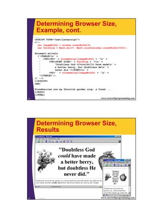 Determining Browser Size,
      Example, cont.
     ...
     <SCRIPT TYPE="text/javascript">
     <!--
       var imageWidth = window.innerWidth/4;
       var fontSize = Math.min(7, Math.round(window.innerWidth/100));

     document.writeln
       ('<TABLE>n' +
        ' <TR><TD>' + strawberry1(imageWidth) + 'n' +
        '      <TH><FONT SIZE=' + fontSize + '>n' +
        '          "Doubtless God <I>could</I> have maden' +
        '          a better berry, but doubtless Hen' +
        '          never did."</FONT>n' +
        '      <TD>' + strawberry2(imageWidth) + 'n' +
        '</TABLE>');
     // -->
     </SCRIPT>
     <HR>

     Strawberries are my favorite garden crop; a fresh ...
     </BODY>
     </HTML>
33      JavaScript                                 www.corewebprogramming.com




      Determining Browser Size,
      Results




34     JavaScript                                   www.corewebprogramming.com




                                                                                 17
 