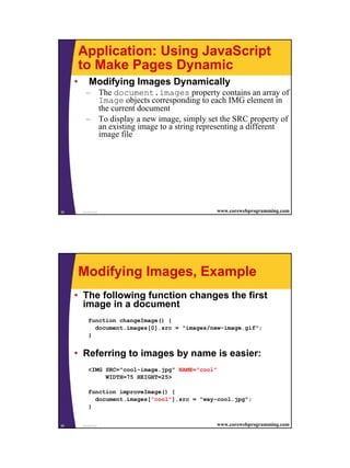 Application: Using JavaScript
         to Make Pages Dynamic
     •       Modifying Images Dynamically
           – The document.images property contains an array of
             Image objects corresponding to each IMG element in
             the current document
           – To display a new image, simply set the SRC property of
             an existing image to a string representing a different
             image file




35       JavaScript                              www.corewebprogramming.com




         Modifying Images, Example
     • The following function changes the first
       image in a document
             function changeImage() {
               document.images[0].src = "images/new-image.gif";
             }


     • Referring to images by name is easier:
             <IMG SRC="cool-image.jpg" NAME="cool"
                  WIDTH=75 HEIGHT=25>

             function improveImage() {
               document.images["cool"].src = "way-cool.jpg";
             }


36       JavaScript                              www.corewebprogramming.com




                                                                              18
 