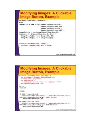Modifying Images: A Clickable
      Image Button, Example
     <SCRIPT TYPE="text/javascript">
     <!--
     imageFiles = new Array("images/Button1-Up.gif",
                            "images/Button1-Down.gif",
                            "images/Button2-Up.gif",
                            "images/Button2-Down.gif");
     imageObjects = new Array(imageFiles.length);
     for(var i=0; i<imageFiles.length; i++) {
       imageObjects[i] = new Image(150, 25);
       imageObjects[i].src = imageFiles[i];
     }

     function setImage(name, image) {
       document.images[name].src = image;
     }



37     JavaScript                                    www.corewebprogramming.com




      Modifying Images: A Clickable
      Image Button, Example
     function clickButton(name, grayImage) {
       var origImage = document.images[name].src;
       setImage(name, grayImage);
       var resetString =
         "setImage('" + name + "', '" + origImage + "')";
       setTimeout(resetString, 100);
     }
     // -->
     </SCRIPT>

     </HEAD>
     ...
     <A HREF="location1.html"
         onClick="clickButton('Button1', 'images/Button1-Down.gif')">
     <IMG SRC="images/Button1-Up.gif" NAME="Button1"
           WIDTH=150 HEIGHT=25></A>

     <A HREF="location2.html"
         onClick="clickButton('Button2', 'images/Button2-Down.gif')">
     <IMG SRC="images/Button2-Up.gif" NAME="Button2"
            WIDTH=150 HEIGHT=25></A>
     ...
38      JavaScript                                  www.corewebprogramming.com




                                                                                  19
 
