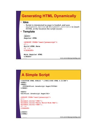 Generating HTML Dynamically
    • Idea
        – Script is interpreted as page is loaded, and uses
          document.write or document.writeln to insert
          HTML at the location the script occurs
    • Template
        ...
        <BODY>
        Regular HTML

        <SCRIPT TYPE="text/javascript">
        <!--
        Build HTML Here
        // -->
        </SCRIPT>

        More Regular HTML
        </BODY>
3     JavaScript                              www.corewebprogramming.com




     A Simple Script
    <!DOCTYPE HTML PUBLIC "-//W3C//DTD HTML 4.0//EN">
    <HTML>
    <HEAD>
      <TITLE>First JavaScript Page</TITLE>
    </HEAD>

    <BODY>
    <H1>First JavaScript Page</H1>

    <SCRIPT TYPE="text/javascript">
    <!--
    document.write("<HR>");
    document.write("Hello World Wide Web");
    document.write("<HR>");
    // -->
    </SCRIPT>

    </BODY>
    </HTML>

4     JavaScript                              www.corewebprogramming.com




                                                                           2
 