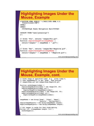 Highlighting Images Under the
      Mouse, Example
     <!DOCTYPE HTML PUBLIC "-//W3C//DTD HTML 4.0
        Transitional//EN">
     <HTML>
     <HEAD>
       <TITLE>High Peaks Navigation Bar</TITLE>

     <SCRIPT TYPE="text/javascript">
     <!—

     // Given "Foo", returns "images/Foo.gif".
     function regularImageFile(imageName) {
       return("images/" + imageName + ".gif");
     }

     // Given "Bar", returns "images/Bar-Negative.gif".
     function negativeImageFile(imageName) {
       return("images/" + imageName + "-Negative.gif");
     }
39     JavaScript                                    www.corewebprogramming.com




      Highlighting Images Under the
      Mouse, Example, cont.
     // Cache image at specified index. E.g., given index 0,
     // take imageNames[0] to get "Home". Then preload
     // images/Home.gif and images/Home-Negative.gif.

     function cacheImages(index) {
       regularImageObjects[index] = new Image(150, 25);
       regularImageObjects[index].src =
         regularImageFile(imageNames[index]);
       negativeImageObjects[index] = new Image(150, 25);
       negativeImageObjects[index].src =
         negativeImageFile(imageNames[index]);
     }

     imageNames = new Array("Home", "Tibet", "Nepal",
                            "Austria", "Switzerland");
     regularImageObjects = new Array(imageNames.length);
     negativeImageObjects = new Array(imageNames.length);

     // Put images in cache for fast highlighting.
     for(var i=0; i<imageNames.length; i++) {
       cacheImages(i);
     }
40     JavaScript                                    www.corewebprogramming.com




                                                                                  20
 