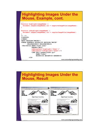 Highlighting Images Under the
      Mouse, Example, cont.
     ...
     function highlight(imageName) {
       document.images[imageName].src = negativeImageFile(imageName);
     }

     function unHighlight(imageName) {
        document.images[imageName].src = regularImageFile(imageName);
     }
     // -->
     </SCRIPT>
     </HEAD>
     <BODY BGCOLOR="WHITE">
     <TABLE BORDER=0 WIDTH=150 BGCOLOR="WHITE"
                  CELLPADDING=0 CELLSPACING=0>
       <TR><TD><A HREF="Tibet.html"
                       TARGET="Main"
                       onMouseOver="highlight('Tibet')"
                       onMouseOut="unHighlight('Tibet')">
                       <IMG SRC="images/Tibet.gif"
                            NAME="Tibet"
                            WIDTH=150 HEIGHT=25 BORDER=0>
                    </A>
41
     ... JavaScript                                      www.corewebprogramming.com




      Highlighting Images Under the
      Mouse, Result




42     JavaScript                                       www.corewebprogramming.com




                                                                                      21
 