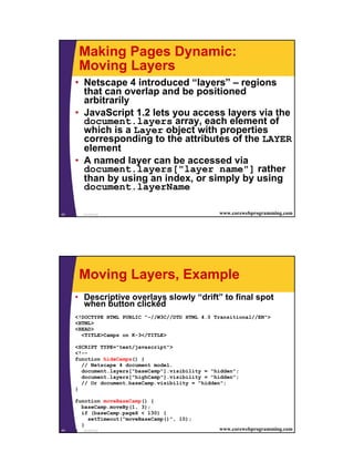 Making Pages Dynamic:
      Moving Layers
     • Netscape 4 introduced “layers” – regions
       that can overlap and be positioned
       arbitrarily
     • JavaScript 1.2 lets you access layers via the
       document.layers array, each element of
       which is a Layer object with properties
       corresponding to the attributes of the LAYER
       element
     • A named layer can be accessed via
       document.layers["layer name"] rather
       than by using an index, or simply by using
       document.layerName

43     JavaScript                                 www.corewebprogramming.com




      Moving Layers, Example
     • Descriptive overlays slowly “drift” to final spot
       when button clicked
     <!DOCTYPE HTML PUBLIC "-//W3C//DTD HTML 4.0 Transitional//EN">
     <HTML>
     <HEAD>
       <TITLE>Camps on K-3</TITLE>

     <SCRIPT TYPE="text/javascript">
     <!--
     function hideCamps() {
       // Netscape 4 document model.
       document.layers["baseCamp"].visibility = "hidden";
       document.layers["highCamp"].visibility = "hidden";
       // Or document.baseCamp.visibility = "hidden";
     }

     function moveBaseCamp() {
       baseCamp.moveBy(1, 3);
       if (baseCamp.pageX < 130) {
          setTimeout("moveBaseCamp()", 10);
       }
44   } JavaScript                                 www.corewebprogramming.com




                                                                               22
 
