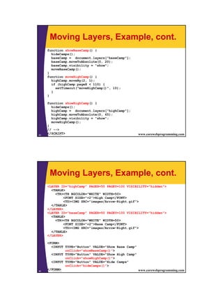 Moving Layers, Example, cont.
     function showBaseCamp() {
       hideCamps();
       baseCamp = document.layers["baseCamp"];
       baseCamp.moveToAbsolute(0, 20);
       baseCamp.visibility = "show";
       moveBaseCamp();
     }
     function moveHighCamp() {
       highCamp.moveBy(2, 1);
       if (highCamp.pageX < 110) {
         setTimeout("moveHighCamp()", 10);
       }
     }

     function showHighCamp() {
       hideCamps();
       highCamp = document.layers["highCamp"];
       highCamp.moveToAbsolute(0, 65);
       highCamp.visibility = "show";
       moveHighCamp();
     }
     // -->
45
     </SCRIPT>
        JavaScript                                  www.corewebprogramming.com




      Moving Layers, Example, cont.
     <LAYER ID="highCamp" PAGEX=50 PAGEY=100 VISIBILITY="hidden">
       <TABLE>
         <TR><TH BGCOLOR="WHITE" WIDTH=50>
              <FONT SIZE="+2">High Camp</FONT>
              <TD><IMG SRC="images/Arrow-Right.gif">
       </TABLE>
     </LAYER>
     <LAYER ID="baseCamp" PAGEX=50 PAGEY=100 VISIBILITY="hidden">
       <TABLE>
         <TR><TH BGCOLOR="WHITE" WIDTH=50>
              <FONT SIZE="+2">Base Camp</FONT>
              <TD><IMG SRC="images/Arrow-Right.gif">
       </TABLE>
     </LAYER>

     <FORM>
       <INPUT TYPE="Button" VALUE="Show Base Camp"
                   onClick="showBaseCamp()">
       <INPUT TYPE="Button" VALUE="Show High Camp"
                   onClick="showHighCamp()">
       <INPUT TYPE="Button" VALUE="Hide Camps"
                   onClick="hideCamps()">
46
     </FORM>
        JavaScript                                 www.corewebprogramming.com




                                                                                 23
 