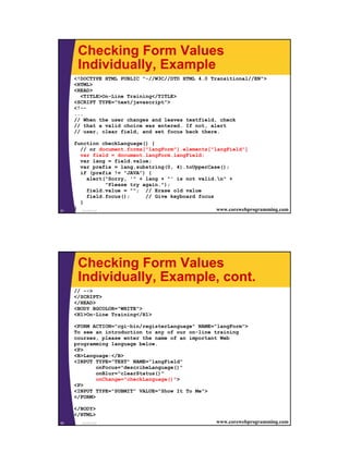 Checking Form Values
      Individually, Example
     <!DOCTYPE HTML PUBLIC "-//W3C//DTD HTML 4.0 Transitional//EN">
     <HTML>
     <HEAD>
       <TITLE>On-Line Training</TITLE>
     <SCRIPT TYPE="text/javascript">
     <!--
     ...
     // When the user changes and leaves textfield, check
     // that a valid choice was entered. If not, alert
     // user, clear field, and set focus back there.

     function checkLanguage() {
       // or document.forms["langForm"].elements["langField"]
       var field = document.langForm.langField;
       var lang = field.value;
       var prefix = lang.substring(0, 4).toUpperCase();
       if (prefix != "JAVA") {
          alert("Sorry, '" + lang + "' is not valid.n" +
                  "Please try again.");
          field.value = ""; // Erase old value
          field.focus();       // Give keyboard focus
       }
51
     } JavaScript                                     www.corewebprogramming.com




      Checking Form Values
      Individually, Example, cont.
     // -->
     </SCRIPT>
     </HEAD>
     <BODY BGCOLOR="WHITE">
     <H1>On-Line Training</H1>

     <FORM ACTION="cgi-bin/registerLanguage" NAME="langForm">
     To see an introduction to any of our on-line training
     courses, please enter the name of an important Web
     programming language below.
     <P>
     <B>Language:</B>
     <INPUT TYPE="TEXT" NAME="langField"
             onFocus="describeLanguage()"
             onBlur="clearStatus()"
             onChange="checkLanguage()">
     <P>
     <INPUT TYPE="SUBMIT" VALUE="Show It To Me">
     </FORM>

     </BODY>
     </HTML>
52     JavaScript                                     www.corewebprogramming.com




                                                                                   26
 